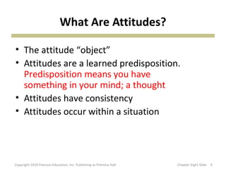 What Are Attitudes?
• The attitude “object”
• Attitudes are a learned predisposition.
Predisposition means you have
something in your mind; a thought
• Attitudes have consistency
• Attitudes occur within a situation
6Copyright 2010 Pearson Education, Inc. Publishing as Prentice Hall Chapter Eight Slide
 