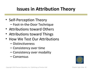 Issues in Attribution Theory
• Self-Perception Theory
– Foot-in-the-Door Technique
• Attributions toward Others
• Attributions toward Things
• How We Test Our Attributions
– Distinctiveness
– Consistency over time
– Consistency over modality
– Consensus
61Copyright 2010 Pearson Education, Inc. Publishing as Prentice Hall Chapter Eight Slide
 