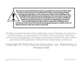 All rights reserved. No part of this publication may be reproduced, stored in a
retrieval system, or transmitted, in any form or by any means, electronic,
mechanical, photocopying, recording, or otherwise, without the prior written
permission of the publisher. Printed in the United States of America.
Copyright © 2010 Pearson Education, Inc. Publishing as
Prentice Hall
62Copyright 2010 Pearson Education, Inc. Publishing as Prentice Hall Chapter Eight Slide
 