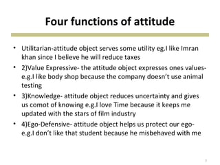 Four functions of attitude
• Utilitarian-attitude object serves some utility eg.I like Imran
khan since I believe he will reduce taxes
• 2)Value Expressive- the attitude object expresses ones values-
e.g.I like body shop because the company doesn’t use animal
testing
• 3)Knowledge- attitude object reduces uncertainty and gives
us comot of knowing e.g.I love Time because it keeps me
updated with the stars of film industry
• 4)Ego-Defensive- attitude object helps us protect our ego-
e.g.I don’t like that student because he misbehaved with me
7
 