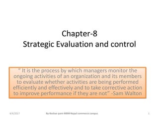 Chapter-8
Strategic Evaluation and control
“ It is the process by which managers monitor the
ongoing activities of an organization and its members
to evaluate whether activities are being performed
efficiently and effectively and to take corrective action
to improve performance if they are not” -Sam Walton
4/4/2017 1
By-Roshan pant-MBM Nepal commerce campus
 