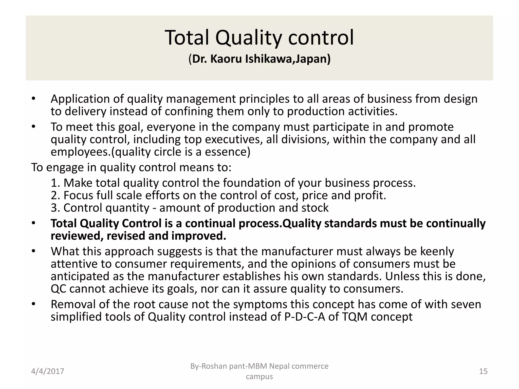 Total Quality control
(Dr. Kaoru Ishikawa,Japan)
• Application of quality management principles to all areas of business from design
to delivery instead of confining them only to production activities.
• To meet this goal, everyone in the company must participate in and promote
quality control, including top executives, all divisions, within the company and all
employees.(quality circle is a essence)
To engage in quality control means to:
1. Make total quality control the foundation of your business process.
2. Focus full scale efforts on the control of cost, price and profit.
3. Control quantity - amount of production and stock
• Total Quality Control is a continual process.Quality standards must be continually
reviewed, revised and improved.
• What this approach suggests is that the manufacturer must always be keenly
attentive to consumer requirements, and the opinions of consumers must be
anticipated as the manufacturer establishes his own standards. Unless this is done,
QC cannot achieve its goals, nor can it assure quality to consumers.
• Removal of the root cause not the symptoms this concept has come of with seven
simplified tools of Quality control instead of P-D-C-A of TQM concept
4/4/2017 15
By-Roshan pant-MBM Nepal commerce
campus
 