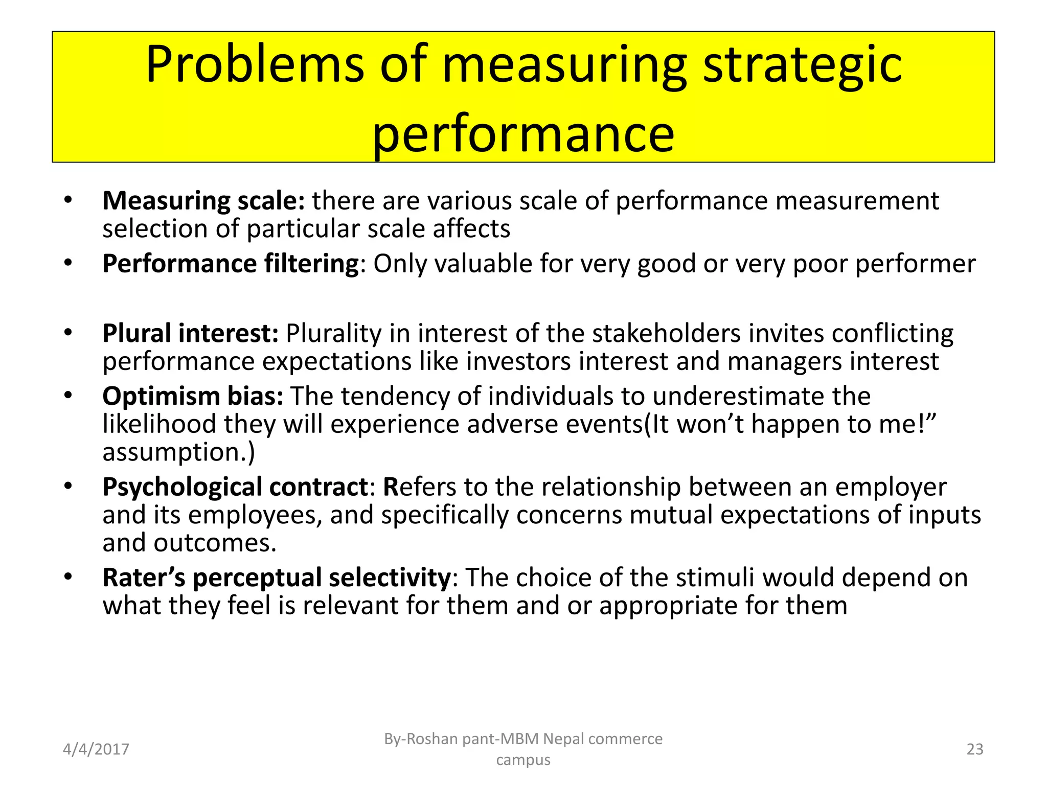 Problems of measuring strategic
performance
• Measuring scale: there are various scale of performance measurement
selection of particular scale affects
• Performance filtering: Only valuable for very good or very poor performer
• Plural interest: Plurality in interest of the stakeholders invites conflicting
performance expectations like investors interest and managers interest
• Optimism bias: The tendency of individuals to underestimate the
likelihood they will experience adverse events(It won’t happen to me!”
assumption.)
• Psychological contract: Refers to the relationship between an employer
and its employees, and specifically concerns mutual expectations of inputs
and outcomes.
• Rater’s perceptual selectivity: The choice of the stimuli would depend on
what they feel is relevant for them and or appropriate for them
4/4/2017
By-Roshan pant-MBM Nepal commerce
campus
23
 