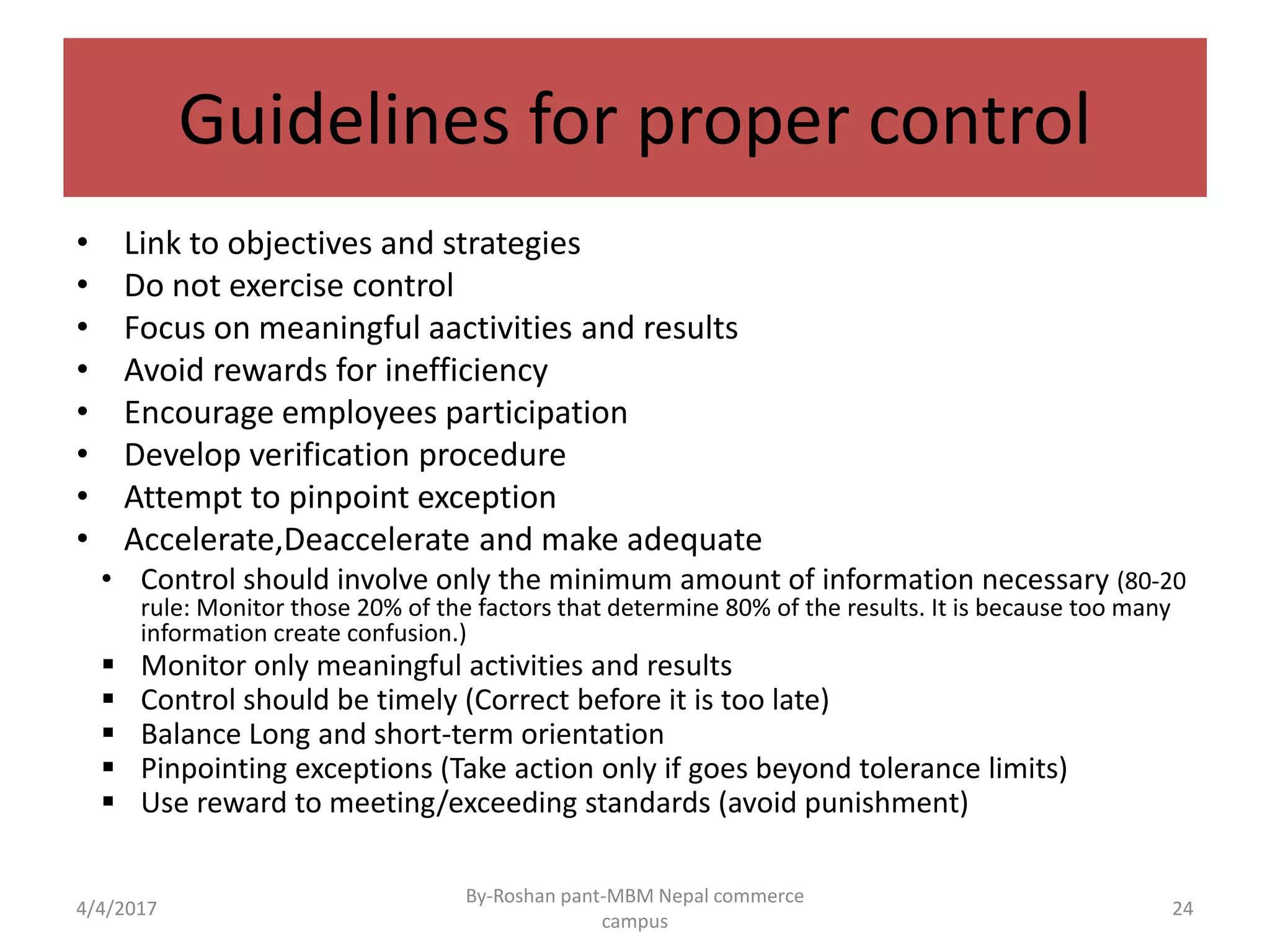 Guidelines for proper control
• Link to objectives and strategies
• Do not exercise control
• Focus on meaningful aactivities and results
• Avoid rewards for inefficiency
• Encourage employees participation
• Develop verification procedure
• Attempt to pinpoint exception
• Accelerate,Deaccelerate and make adequate
• Control should involve only the minimum amount of information necessary (80-20
rule: Monitor those 20% of the factors that determine 80% of the results. It is because too many
information create confusion.)
 Monitor only meaningful activities and results
 Control should be timely (Correct before it is too late)
 Balance Long and short-term orientation
 Pinpointing exceptions (Take action only if goes beyond tolerance limits)
 Use reward to meeting/exceeding standards (avoid punishment)
4/4/2017
By-Roshan pant-MBM Nepal commerce
campus
24
 