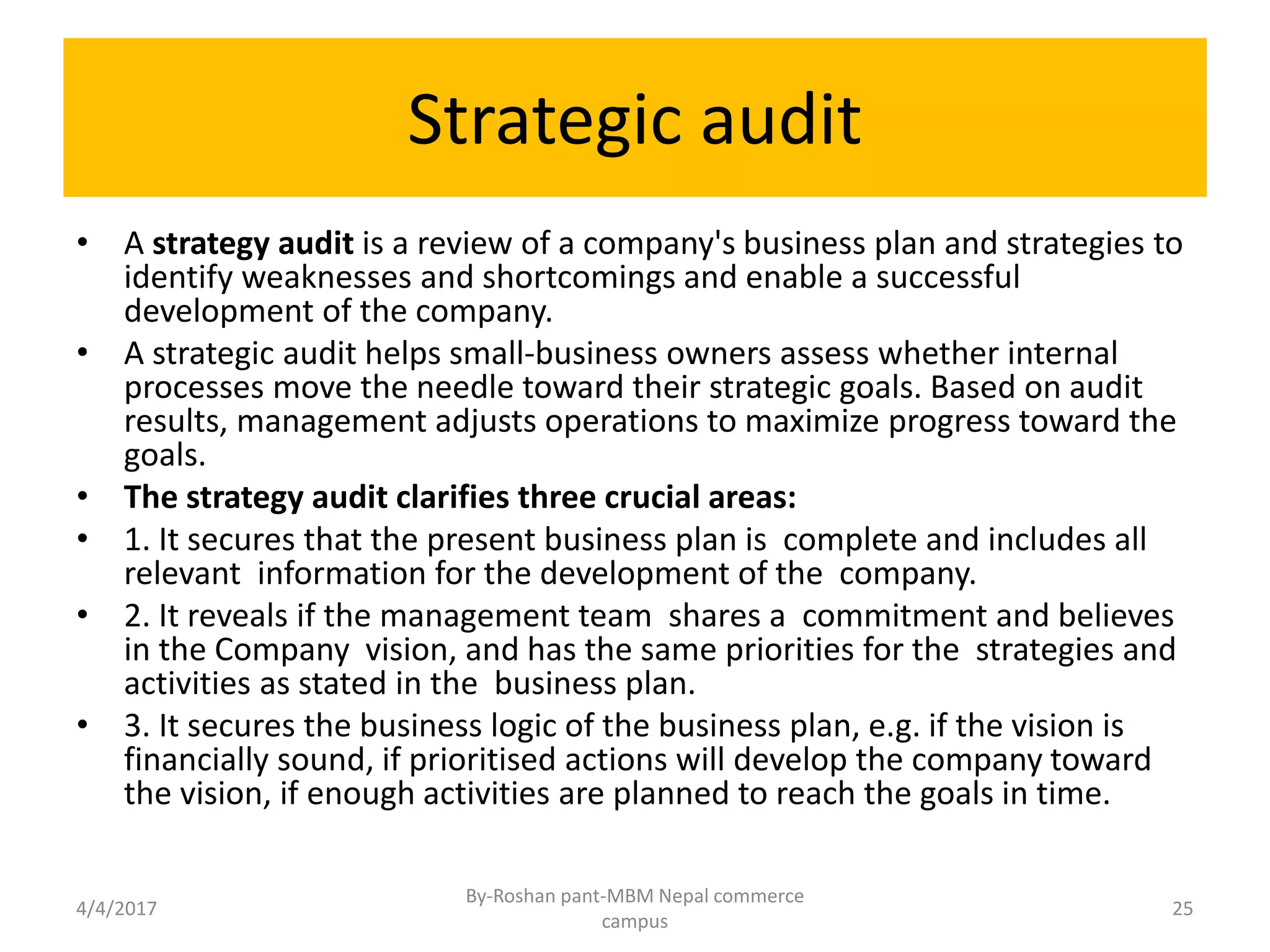 Strategic audit
• A strategy audit is a review of a company's business plan and strategies to
identify weaknesses and shortcomings and enable a successful
development of the company.
• A strategic audit helps small-business owners assess whether internal
processes move the needle toward their strategic goals. Based on audit
results, management adjusts operations to maximize progress toward the
goals.
• The strategy audit clarifies three crucial areas:
• 1. It secures that the present business plan is complete and includes all
relevant information for the development of the company.
• 2. It reveals if the management team shares a commitment and believes
in the Company vision, and has the same priorities for the strategies and
activities as stated in the business plan.
• 3. It secures the business logic of the business plan, e.g. if the vision is
financially sound, if prioritised actions will develop the company toward
the vision, if enough activities are planned to reach the goals in time.
4/4/2017
By-Roshan pant-MBM Nepal commerce
campus
25
 