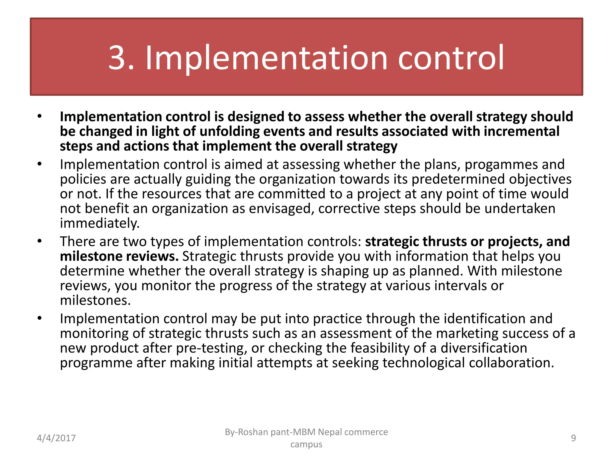 3. Implementation control
• Implementation control is designed to assess whether the overall strategy should
be changed in light of unfolding events and results associated with incremental
steps and actions that implement the overall strategy
• Implementation control is aimed at assessing whether the plans, progammes and
policies are actually guiding the organization towards its predetermined objectives
or not. If the resources that are committed to a project at any point of time would
not benefit an organization as envisaged, corrective steps should be undertaken
immediately.
• There are two types of implementation controls: strategic thrusts or projects, and
milestone reviews. Strategic thrusts provide you with information that helps you
determine whether the overall strategy is shaping up as planned. With milestone
reviews, you monitor the progress of the strategy at various intervals or
milestones.
• Implementation control may be put into practice through the identification and
monitoring of strategic thrusts such as an assessment of the marketing success of a
new product after pre-testing, or checking the feasibility of a diversification
programme after making initial attempts at seeking technological collaboration.
4/4/2017 9
By-Roshan pant-MBM Nepal commerce
campus
 
