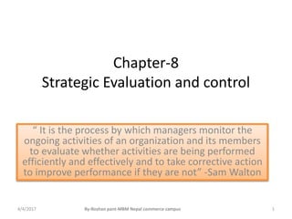 Chapter-8
Strategic Evaluation and control
“ It is the process by which managers monitor the
ongoing activities of an organization and its members
to evaluate whether activities are being performed
efficiently and effectively and to take corrective action
to improve performance if they are not” -Sam Walton
4/4/2017 1By-Roshan pant-MBM Nepal commerce campus
 