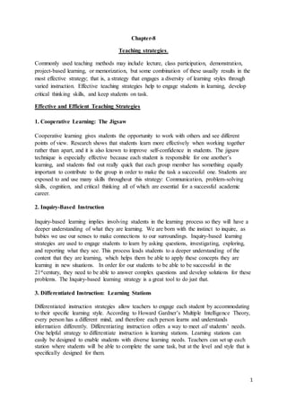 1
Chapter-8
Teaching strategies.
Commonly used teaching methods may include lecture, class participation, demonstration,
project-based learning, or memorization, but some combination of these usually results in the
most effective strategy; that is, a strategy that engages a diversity of learning styles through
varied instruction. Effective teaching strategies help to engage students in learning, develop
critical thinking skills, and keep students on task.
Effective and Efficient Teaching Strategies
1. Cooperative Learning: The Jigsaw
Cooperative learning gives students the opportunity to work with others and see different
points of view. Research shows that students learn more effectively when working together
rather than apart, and it is also known to improve self-confidence in students. The jigsaw
technique is especially effective because each student is responsible for one another’s
learning, and students find out really quick that each group member has something equally
important to contribute to the group in order to make the task a successful one. Students are
exposed to and use many skills throughout this strategy: Communication, problem-solving
skills, cognition, and critical thinking all of which are essential for a successful academic
career.
2. Inquiry-Based Instruction
Inquiry-based learning implies involving students in the learning process so they will have a
deeper understanding of what they are learning. We are born with the instinct to inquire, as
babies we use our senses to make connections to our surroundings. Inquiry-based learning
strategies are used to engage students to learn by asking questions, investigating, exploring,
and reporting what they see. This process leads students to a deeper understanding of the
content that they are learning, which helps them be able to apply these concepts they are
learning in new situations. In order for our students to be able to be successful in the
21stcentury, they need to be able to answer complex questions and develop solutions for these
problems. The Inquiry-based learning strategy is a great tool to do just that.
3. Differentiated Instruction: Learning Stations
Differentiated instruction strategies allow teachers to engage each student by accommodating
to their specific learning style. According to Howard Gardner’s Multiple Intelligence Theory,
every person has a different mind, and therefore each person learns and understands
information differently. Differentiating instruction offers a way to meet all students’ needs.
One helpful strategy to differentiate instruction is learning stations. Learning stations can
easily be designed to enable students with diverse learning needs. Teachers can set up each
station where students will be able to complete the same task, but at the level and style that is
specifically designed for them.
 