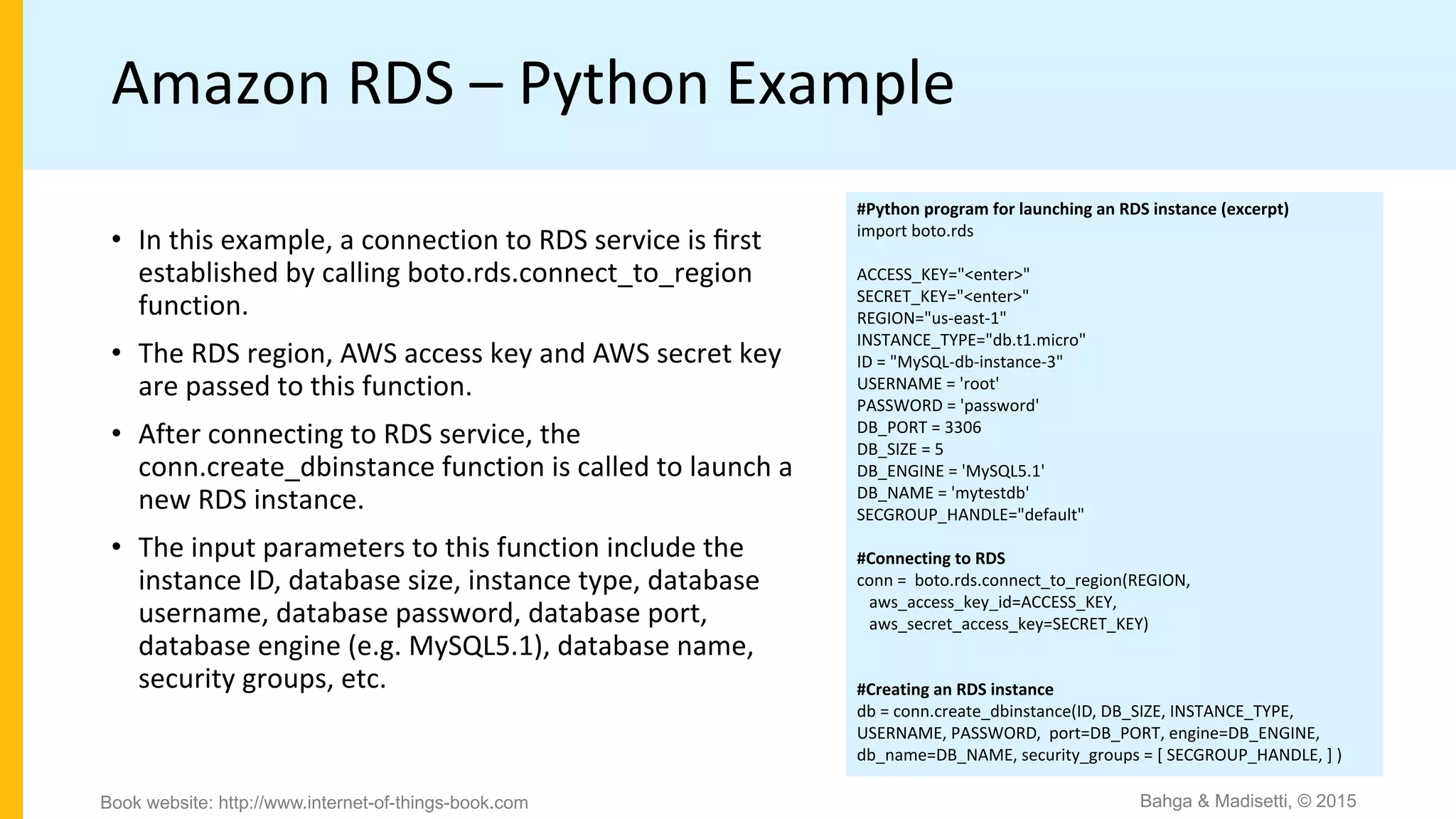 Amazon RDS – Python Example
#Python program for launching an RDS instance (excerpt)
import boto.rds
ACCESS_KEY="<enter>"
SECRET_KEY="<enter>"
REGION="us-east-1"
INSTANCE_TYPE="db.t1.micro"
ID = "MySQL-db-instance-3"
USERNAME = 'root'
PASSWORD = 'password'
DB_PORT = 3306
DB_SIZE = 5
DB_ENGINE = 'MySQL5.1'
DB_NAME = 'mytestdb'
SECGROUP_HANDLE="default"
#Connecting to RDS
conn = boto.rds.connect_to_region(REGION,
aws_access_key_id=ACCESS_KEY,
aws_secret_access_key=SECRET_KEY)
#Creating an RDS instance
db = conn.create_dbinstance(ID, DB_SIZE, INSTANCE_TYPE,
USERNAME, PASSWORD, port=DB_PORT, engine=DB_ENGINE,
db_name=DB_NAME, security_groups = [ SECGROUP_HANDLE, ] )
• In this example, a connection to RDS service is ﬁrst
established by calling boto.rds.connect_to_region
function.
• The RDS region, AWS access key and AWS secret key
are passed to this function.
• After connecting to RDS service, the
conn.create_dbinstance function is called to launch a
new RDS instance.
• The input parameters to this function include the
instance ID, database size, instance type, database
username, database password, database port,
database engine (e.g. MySQL5.1), database name,
security groups, etc.
Bahga & Madisetti, © 2015Book website: http://www.internet-of-things-book.com
 