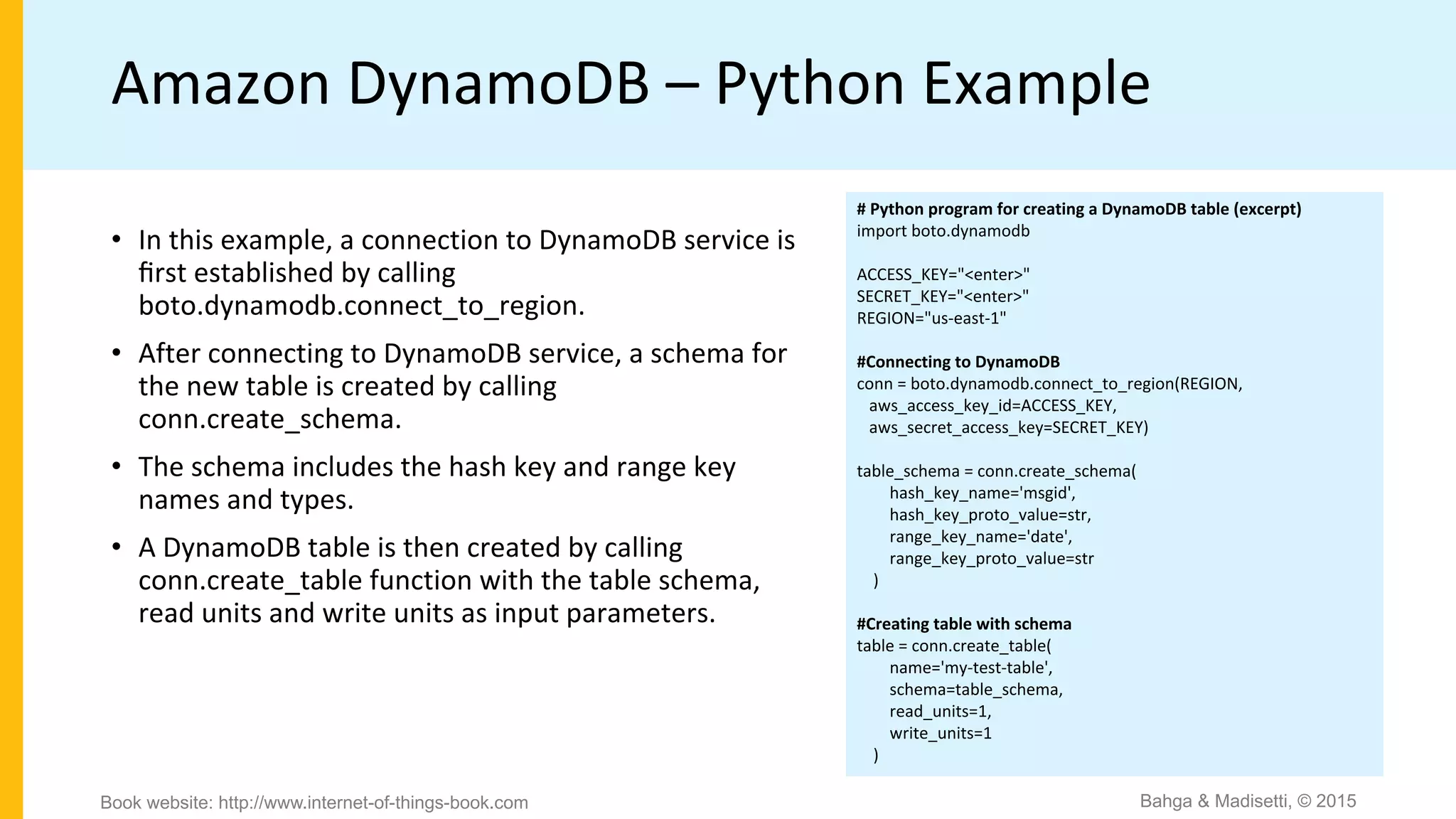 Amazon DynamoDB – Python Example
# Python program for creating a DynamoDB table (excerpt)
import boto.dynamodb
ACCESS_KEY="<enter>"
SECRET_KEY="<enter>"
REGION="us-east-1"
#Connecting to DynamoDB
conn = boto.dynamodb.connect_to_region(REGION,
aws_access_key_id=ACCESS_KEY,
aws_secret_access_key=SECRET_KEY)
table_schema = conn.create_schema(
hash_key_name='msgid',
hash_key_proto_value=str,
range_key_name='date',
range_key_proto_value=str
)
#Creating table with schema
table = conn.create_table(
name='my-test-table',
schema=table_schema,
read_units=1,
write_units=1
)
• In this example, a connection to DynamoDB service is
ﬁrst established by calling
boto.dynamodb.connect_to_region.
• After connecting to DynamoDB service, a schema for
the new table is created by calling
conn.create_schema.
• The schema includes the hash key and range key
names and types.
• A DynamoDB table is then created by calling
conn.create_table function with the table schema,
read units and write units as input parameters.
Bahga & Madisetti, © 2015Book website: http://www.internet-of-things-book.com
 