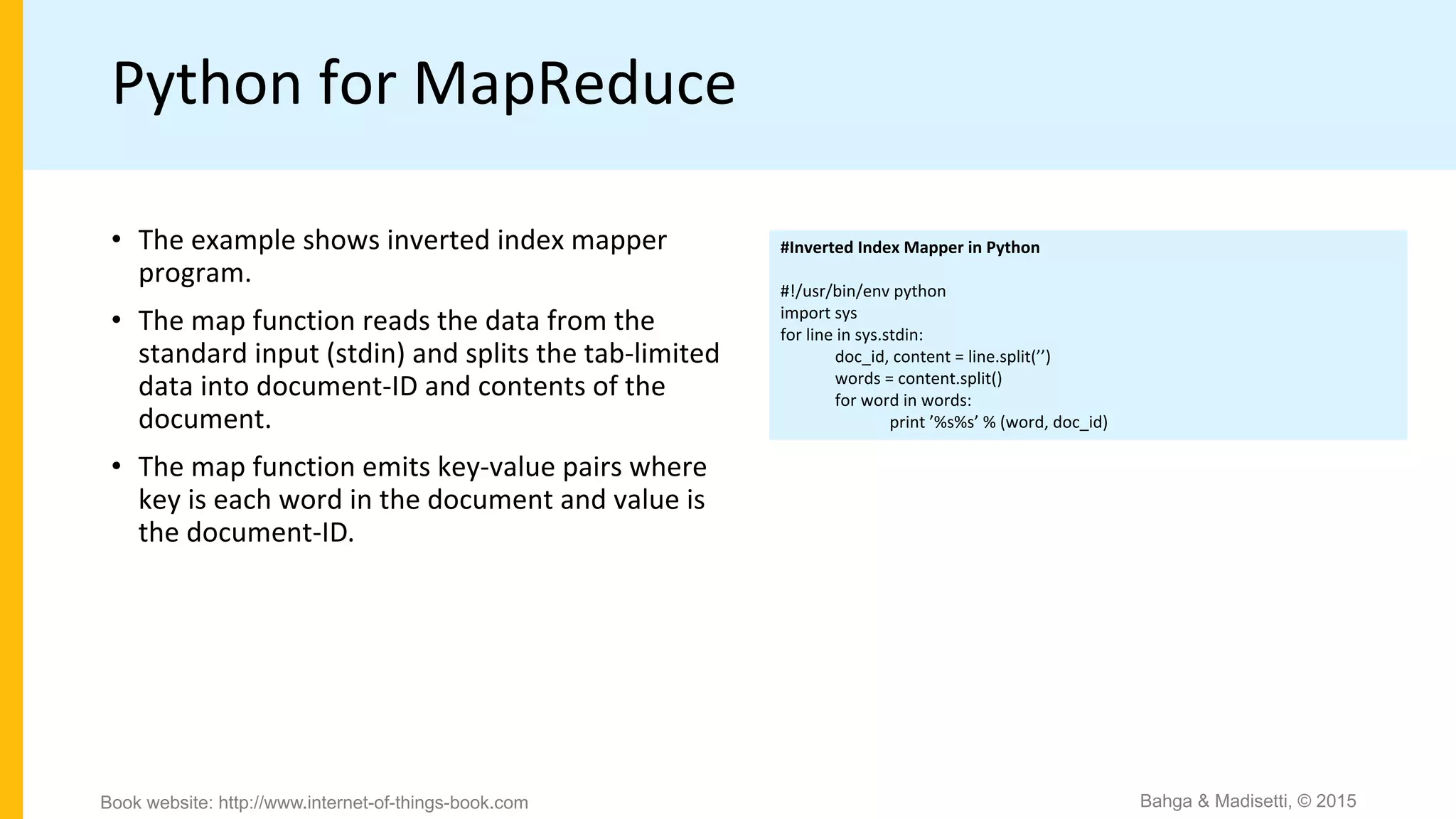 Python for MapReduce
#Inverted Index Mapper in Python
#!/usr/bin/env python
import sys
for line in sys.stdin:
doc_id, content = line.split(’’)
words = content.split()
for word in words:
print ’%s%s’ % (word, doc_id)
• The example shows inverted index mapper
program.
• The map function reads the data from the
standard input (stdin) and splits the tab-limited
data into document-ID and contents of the
document.
• The map function emits key-value pairs where
key is each word in the document and value is
the document-ID.
Bahga & Madisetti, © 2015Book website: http://www.internet-of-things-book.com
 