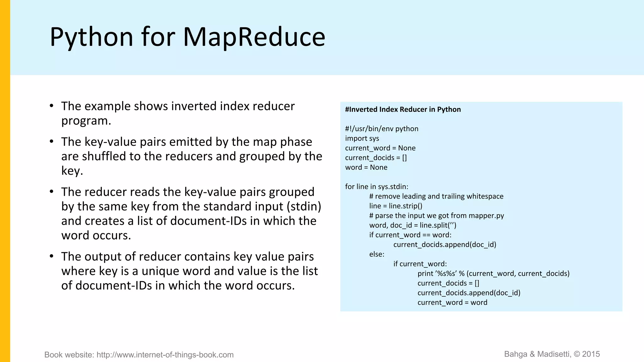 Python for MapReduce
#Inverted Index Reducer in Python
#!/usr/bin/env python
import sys
current_word = None
current_docids = []
word = None
for line in sys.stdin:
# remove leading and trailing whitespace
line = line.strip()
# parse the input we got from mapper.py
word, doc_id = line.split(’’)
if current_word == word:
current_docids.append(doc_id)
else:
if current_word:
print ’%s%s’ % (current_word, current_docids)
current_docids = []
current_docids.append(doc_id)
current_word = word
• The example shows inverted index reducer
program.
• The key-value pairs emitted by the map phase
are shuffled to the reducers and grouped by the
key.
• The reducer reads the key-value pairs grouped
by the same key from the standard input (stdin)
and creates a list of document-IDs in which the
word occurs.
• The output of reducer contains key value pairs
where key is a unique word and value is the list
of document-IDs in which the word occurs.
Bahga & Madisetti, © 2015Book website: http://www.internet-of-things-book.com
 