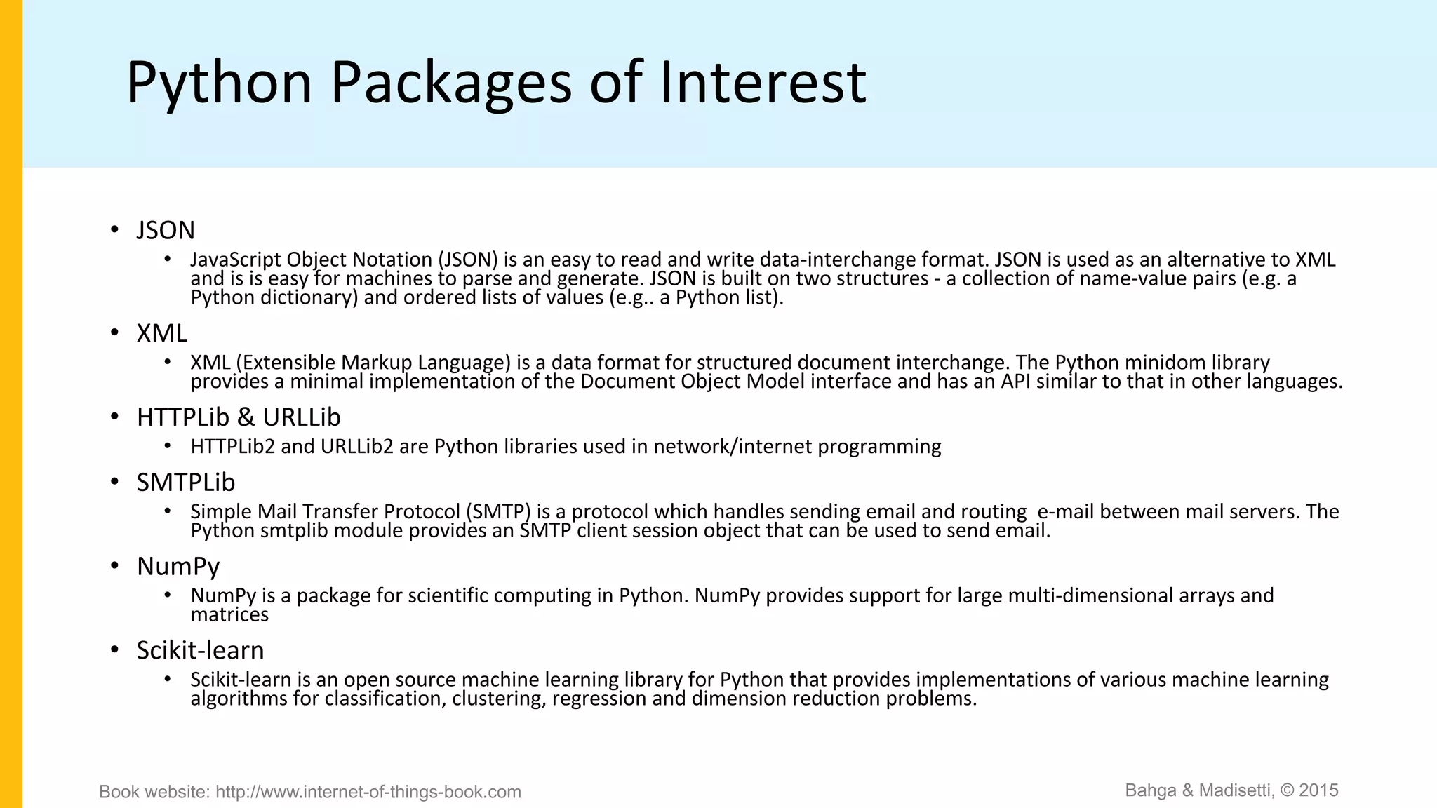 Python Packages of Interest
• JSON
• JavaScript Object Notation (JSON) is an easy to read and write data-interchange format. JSON is used as an alternative to XML
and is is easy for machines to parse and generate. JSON is built on two structures - a collection of name-value pairs (e.g. a
Python dictionary) and ordered lists of values (e.g.. a Python list).
• XML
• XML (Extensible Markup Language) is a data format for structured document interchange. The Python minidom library
provides a minimal implementation of the Document Object Model interface and has an API similar to that in other languages.
• HTTPLib & URLLib
• HTTPLib2 and URLLib2 are Python libraries used in network/internet programming
• SMTPLib
• Simple Mail Transfer Protocol (SMTP) is a protocol which handles sending email and routing e-mail between mail servers. The
Python smtplib module provides an SMTP client session object that can be used to send email.
• NumPy
• NumPy is a package for scientific computing in Python. NumPy provides support for large multi-dimensional arrays and
matrices
• Scikit-learn
• Scikit-learn is an open source machine learning library for Python that provides implementations of various machine learning
algorithms for classification, clustering, regression and dimension reduction problems.
Bahga & Madisetti, © 2015Book website: http://www.internet-of-things-book.com
 