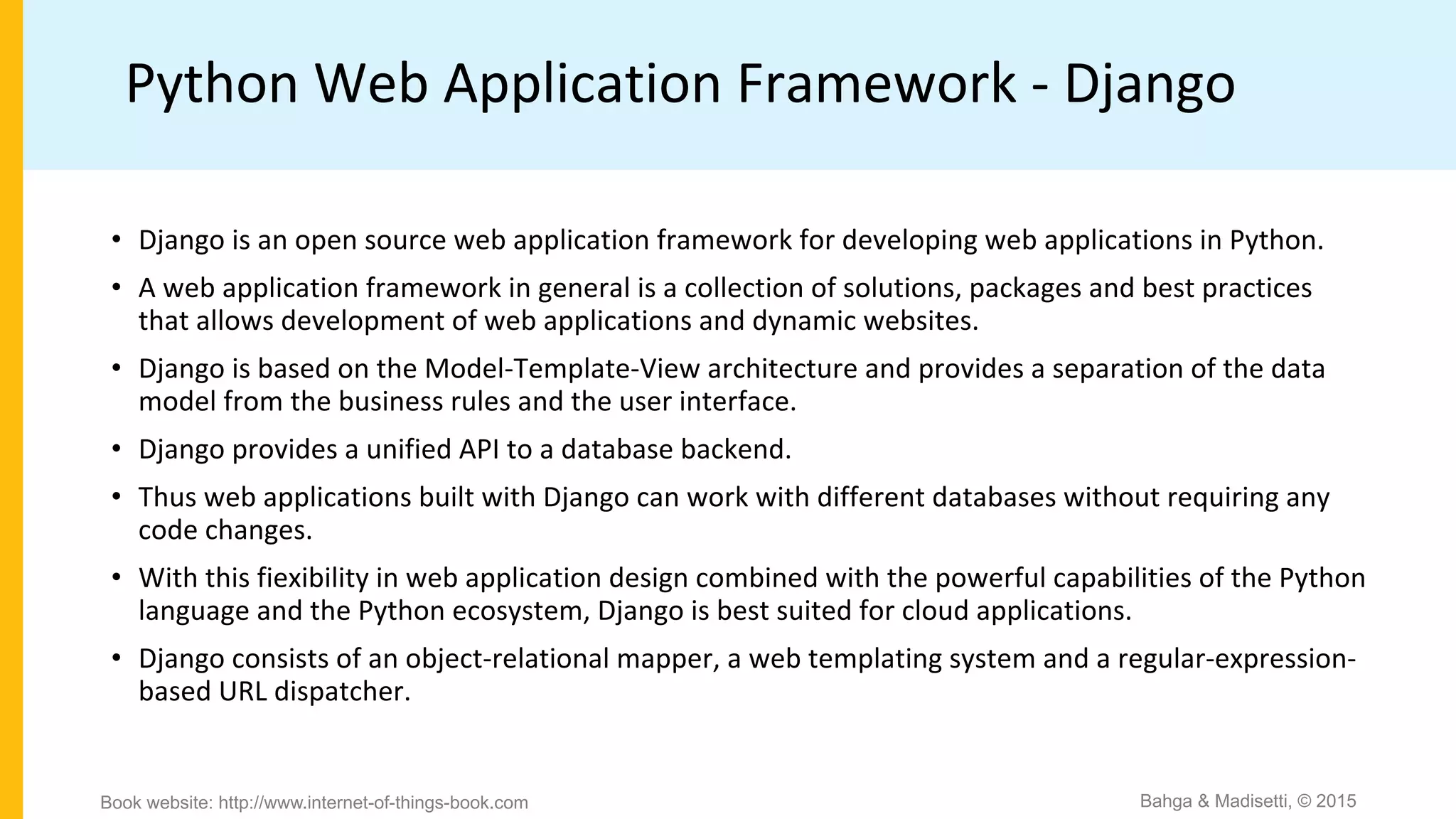 Python Web Application Framework - Django
• Django is an open source web application framework for developing web applications in Python.
• A web application framework in general is a collection of solutions, packages and best practices
that allows development of web applications and dynamic websites.
• Django is based on the Model-Template-View architecture and provides a separation of the data
model from the business rules and the user interface.
• Django provides a unified API to a database backend.
• Thus web applications built with Django can work with different databases without requiring any
code changes.
• With this fiexibility in web application design combined with the powerful capabilities of the Python
language and the Python ecosystem, Django is best suited for cloud applications.
• Django consists of an object-relational mapper, a web templating system and a regular-expression-
based URL dispatcher.
Bahga & Madisetti, © 2015Book website: http://www.internet-of-things-book.com
 