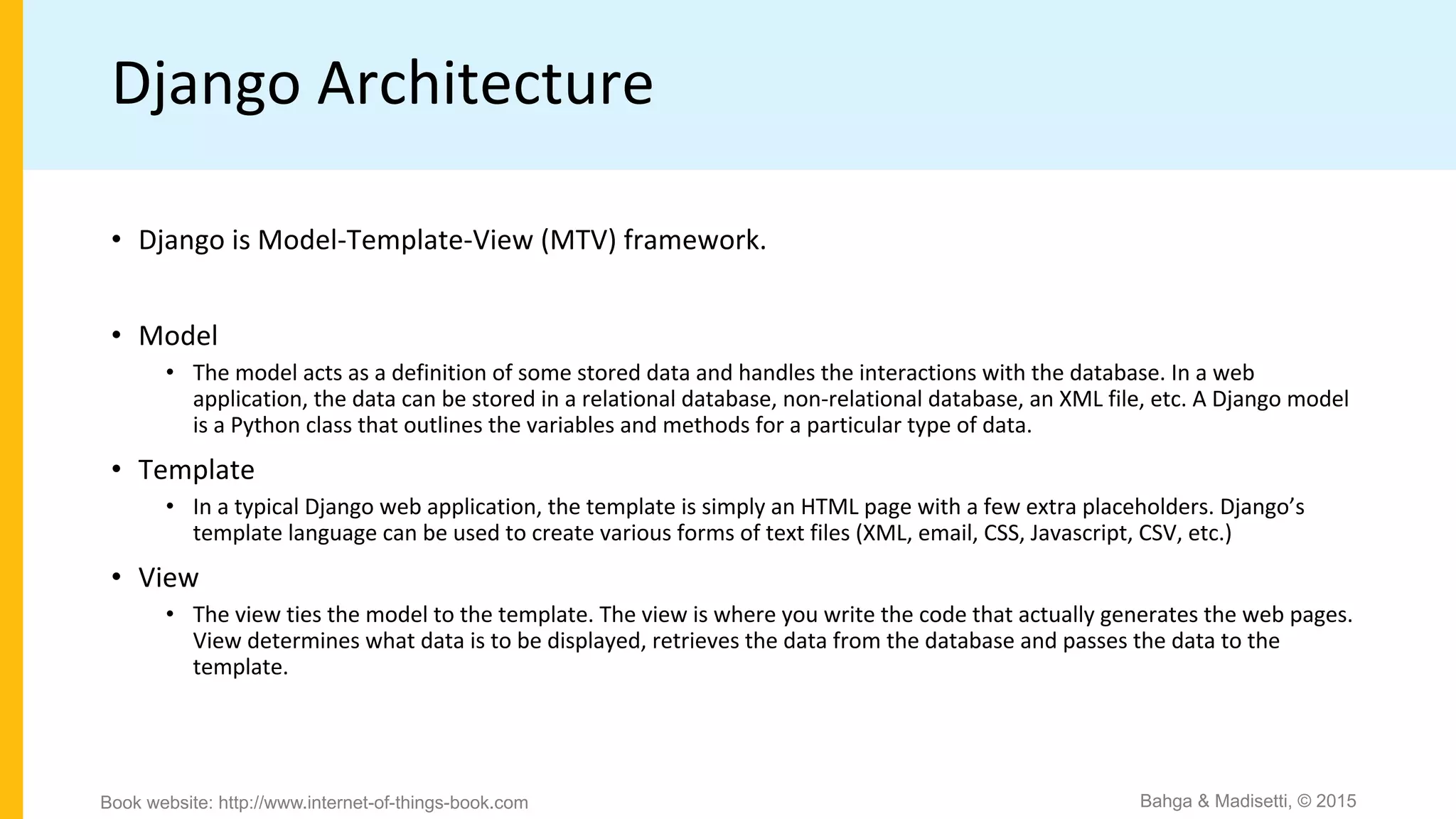 Django Architecture
• Django is Model-Template-View (MTV) framework.
• Model
• The model acts as a definition of some stored data and handles the interactions with the database. In a web
application, the data can be stored in a relational database, non-relational database, an XML file, etc. A Django model
is a Python class that outlines the variables and methods for a particular type of data.
• Template
• In a typical Django web application, the template is simply an HTML page with a few extra placeholders. Django’s
template language can be used to create various forms of text files (XML, email, CSS, Javascript, CSV, etc.)
• View
• The view ties the model to the template. The view is where you write the code that actually generates the web pages.
View determines what data is to be displayed, retrieves the data from the database and passes the data to the
template.
Bahga & Madisetti, © 2015Book website: http://www.internet-of-things-book.com
 