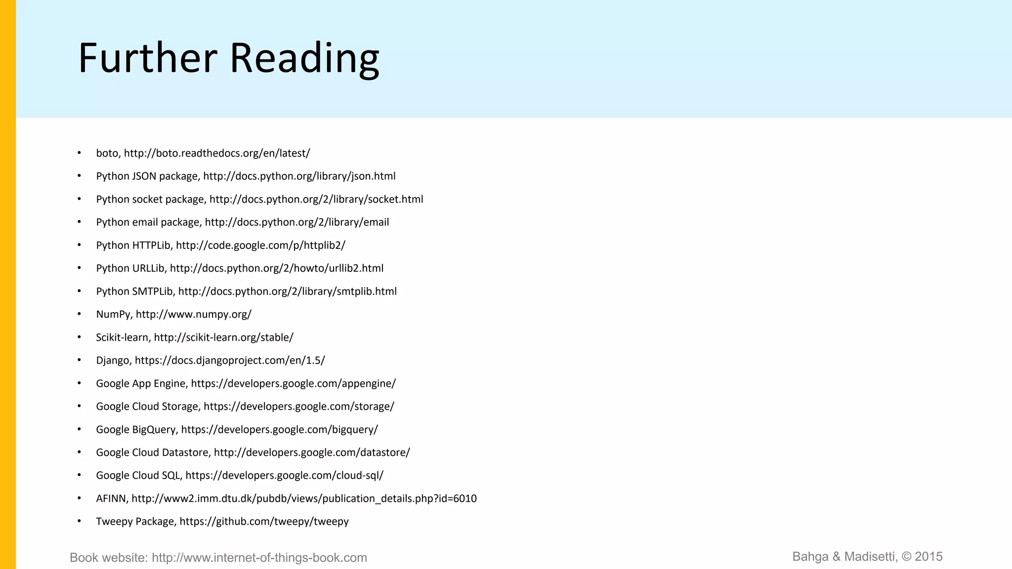 Further Reading
• boto, http://boto.readthedocs.org/en/latest/
• Python JSON package, http://docs.python.org/library/json.html
• Python socket package, http://docs.python.org/2/library/socket.html
• Python email package, http://docs.python.org/2/library/email
• Python HTTPLib, http://code.google.com/p/httplib2/
• Python URLLib, http://docs.python.org/2/howto/urllib2.html
• Python SMTPLib, http://docs.python.org/2/library/smtplib.html
• NumPy, http://www.numpy.org/
• Scikit-learn, http://scikit-learn.org/stable/
• Django, https://docs.djangoproject.com/en/1.5/
• Google App Engine, https://developers.google.com/appengine/
• Google Cloud Storage, https://developers.google.com/storage/
• Google BigQuery, https://developers.google.com/bigquery/
• Google Cloud Datastore, http://developers.google.com/datastore/
• Google Cloud SQL, https://developers.google.com/cloud-sql/
• AFINN, http://www2.imm.dtu.dk/pubdb/views/publication_details.php?id=6010
• Tweepy Package, https://github.com/tweepy/tweepy
Bahga & Madisetti, © 2015Book website: http://www.internet-of-things-book.com
 