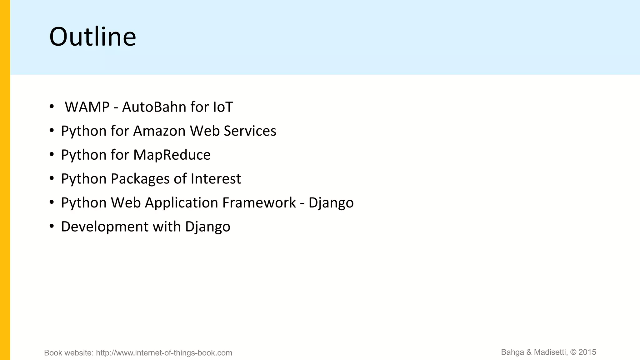 Outline
• WAMP - AutoBahn for IoT
• Python for Amazon Web Services
• Python for MapReduce
• Python Packages of Interest
• Python Web Application Framework - Django
• Development with Django
Bahga & Madisetti, © 2015Book website: http://www.internet-of-things-book.com
 