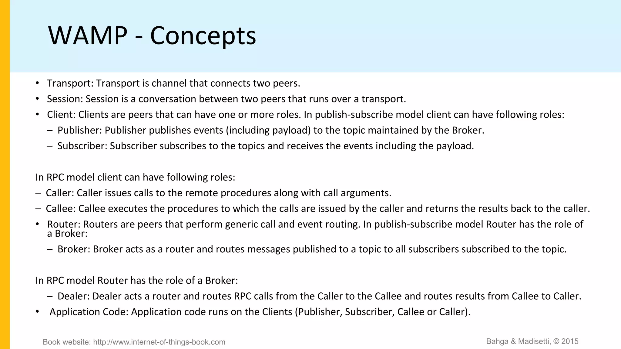 WAMP - Concepts
• Transport: Transport is channel that connects two peers.
• Session: Session is a conversation between two peers that runs over a transport.
• Client: Clients are peers that can have one or more roles. In publish-subscribe model client can have following roles:
– Publisher: Publisher publishes events (including payload) to the topic maintained by the Broker.
– Subscriber: Subscriber subscribes to the topics and receives the events including the payload.
In RPC model client can have following roles:
– Caller: Caller issues calls to the remote procedures along with call arguments.
– Callee: Callee executes the procedures to which the calls are issued by the caller and returns the results back to the caller.
• Router: Routers are peers that perform generic call and event routing. In publish-subscribe model Router has the role of
a Broker:
– Broker: Broker acts as a router and routes messages published to a topic to all subscribers subscribed to the topic.
In RPC model Router has the role of a Broker:
– Dealer: Dealer acts a router and routes RPC calls from the Caller to the Callee and routes results from Callee to Caller.
• Application Code: Application code runs on the Clients (Publisher, Subscriber, Callee or Caller).
Bahga & Madisetti, © 2015Book website: http://www.internet-of-things-book.com
 