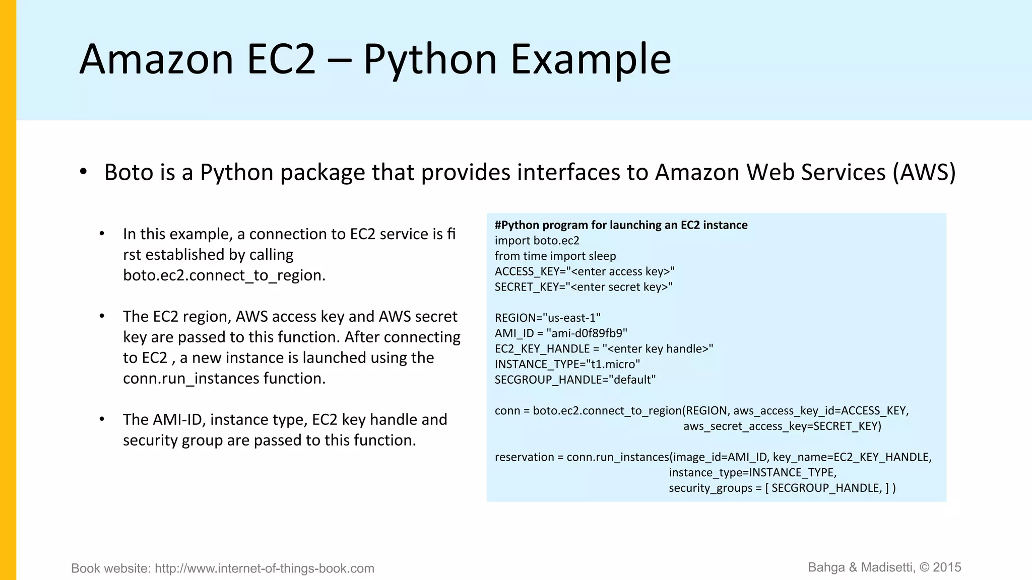 Amazon EC2 – Python Example
• Boto is a Python package that provides interfaces to Amazon Web Services (AWS)
#Python program for launching an EC2 instance
import boto.ec2
from time import sleep
ACCESS_KEY="<enter access key>"
SECRET_KEY="<enter secret key>"
REGION="us-east-1"
AMI_ID = "ami-d0f89fb9"
EC2_KEY_HANDLE = "<enter key handle>"
INSTANCE_TYPE="t1.micro"
SECGROUP_HANDLE="default"
conn = boto.ec2.connect_to_region(REGION, aws_access_key_id=ACCESS_KEY,
aws_secret_access_key=SECRET_KEY)
reservation = conn.run_instances(image_id=AMI_ID, key_name=EC2_KEY_HANDLE,
instance_type=INSTANCE_TYPE,
security_groups = [ SECGROUP_HANDLE, ] )
• In this example, a connection to EC2 service is ﬁ
rst established by calling
boto.ec2.connect_to_region.
• The EC2 region, AWS access key and AWS secret
key are passed to this function. After connecting
to EC2 , a new instance is launched using the
conn.run_instances function.
• The AMI-ID, instance type, EC2 key handle and
security group are passed to this function.
Bahga & Madisetti, © 2015Book website: http://www.internet-of-things-book.com
 