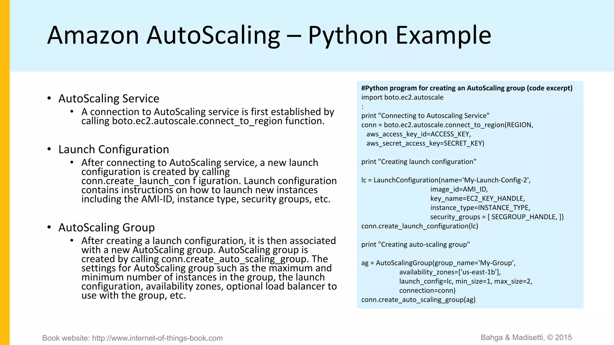 Amazon AutoScaling – Python Example
#Python program for creating an AutoScaling group (code excerpt)
import boto.ec2.autoscale
:
print "Connecting to Autoscaling Service"
conn = boto.ec2.autoscale.connect_to_region(REGION,
aws_access_key_id=ACCESS_KEY,
aws_secret_access_key=SECRET_KEY)
print "Creating launch configuration"
lc = LaunchConfiguration(name='My-Launch-Config-2',
image_id=AMI_ID,
key_name=EC2_KEY_HANDLE,
instance_type=INSTANCE_TYPE,
security_groups = [ SECGROUP_HANDLE, ])
conn.create_launch_configuration(lc)
print "Creating auto-scaling group"
ag = AutoScalingGroup(group_name='My-Group',
availability_zones=['us-east-1b'],
launch_config=lc, min_size=1, max_size=2,
connection=conn)
conn.create_auto_scaling_group(ag)
• AutoScaling Service
• A connection to AutoScaling service is first established by
calling boto.ec2.autoscale.connect_to_region function.
• Launch Configuration
• After connecting to AutoScaling service, a new launch
configuration is created by calling
conn.create_launch_con f iguration. Launch configuration
contains instructions on how to launch new instances
including the AMI-ID, instance type, security groups, etc.
• AutoScaling Group
• After creating a launch configuration, it is then associated
with a new AutoScaling group. AutoScaling group is
created by calling conn.create_auto_scaling_group. The
settings for AutoScaling group such as the maximum and
minimum number of instances in the group, the launch
configuration, availability zones, optional load balancer to
use with the group, etc.
Bahga & Madisetti, © 2015Book website: http://www.internet-of-things-book.com
 