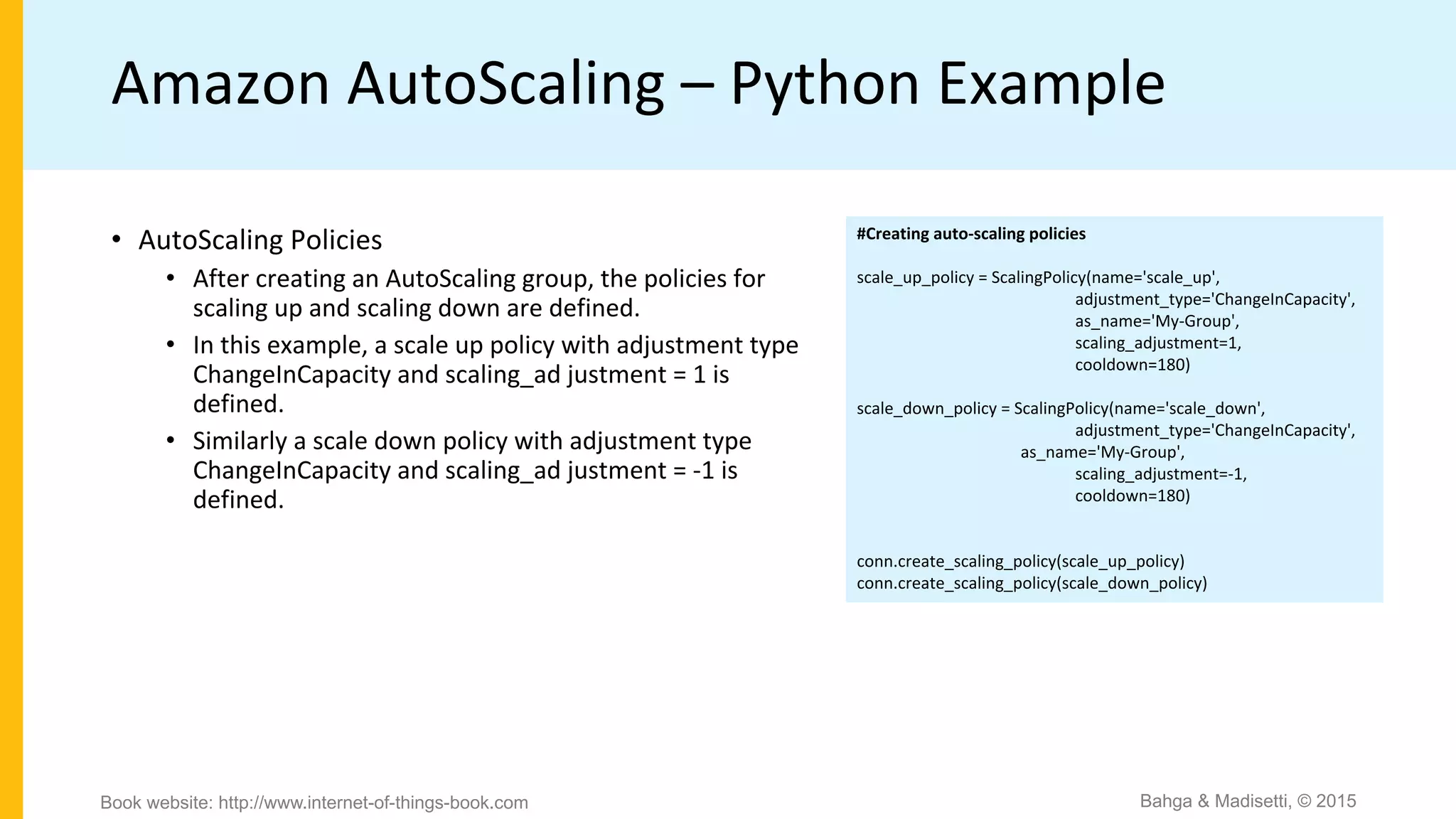 Amazon AutoScaling – Python Example
#Creating auto-scaling policies
scale_up_policy = ScalingPolicy(name='scale_up',
adjustment_type='ChangeInCapacity',
as_name='My-Group',
scaling_adjustment=1,
cooldown=180)
scale_down_policy = ScalingPolicy(name='scale_down',
adjustment_type='ChangeInCapacity',
as_name='My-Group',
scaling_adjustment=-1,
cooldown=180)
conn.create_scaling_policy(scale_up_policy)
conn.create_scaling_policy(scale_down_policy)
• AutoScaling Policies
• After creating an AutoScaling group, the policies for
scaling up and scaling down are defined.
• In this example, a scale up policy with adjustment type
ChangeInCapacity and scaling_ad justment = 1 is
defined.
• Similarly a scale down policy with adjustment type
ChangeInCapacity and scaling_ad justment = -1 is
defined.
Bahga & Madisetti, © 2015Book website: http://www.internet-of-things-book.com
 