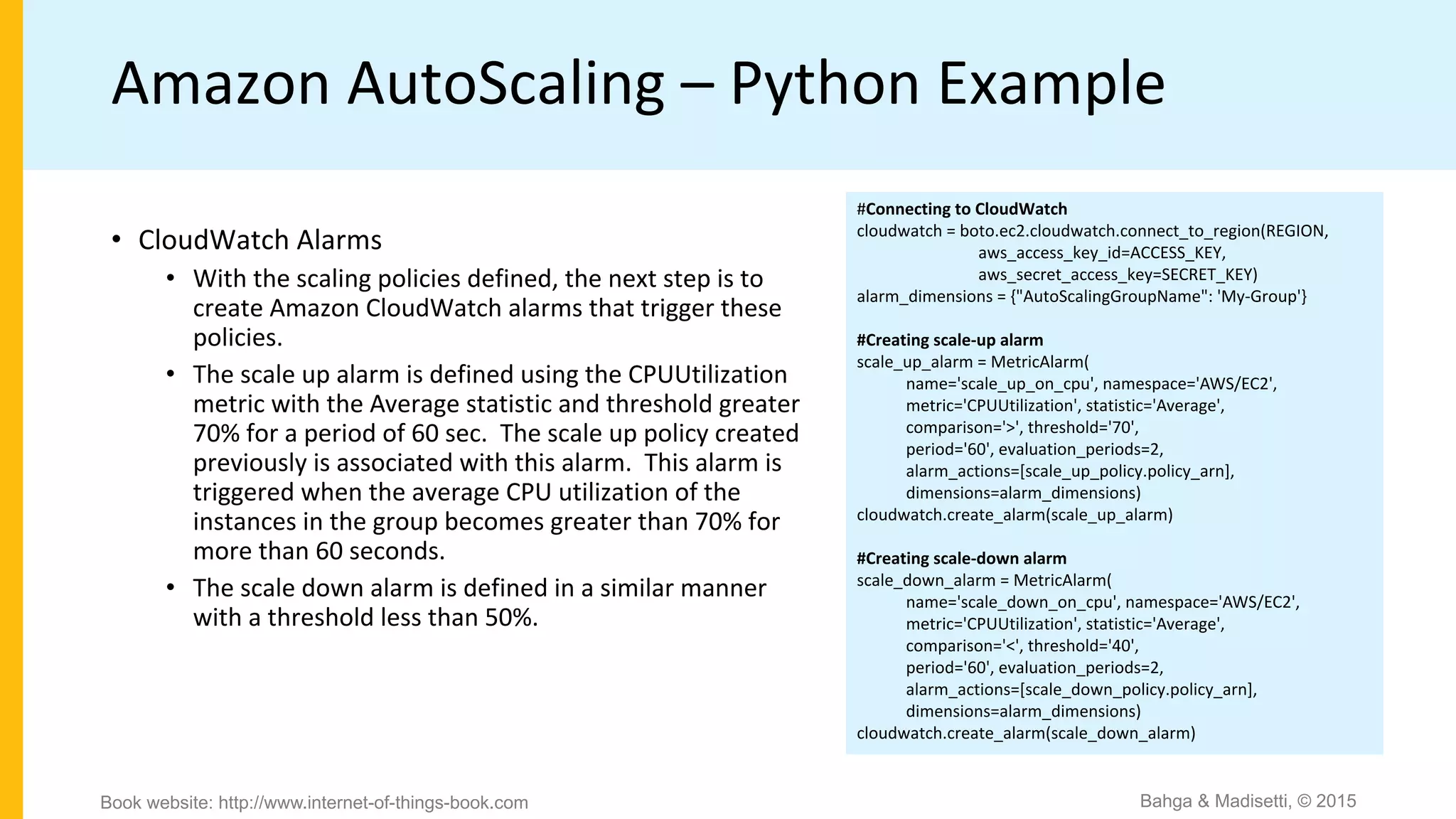 Amazon AutoScaling – Python Example
#Connecting to CloudWatch
cloudwatch = boto.ec2.cloudwatch.connect_to_region(REGION,
aws_access_key_id=ACCESS_KEY,
aws_secret_access_key=SECRET_KEY)
alarm_dimensions = {"AutoScalingGroupName": 'My-Group'}
#Creating scale-up alarm
scale_up_alarm = MetricAlarm(
name='scale_up_on_cpu', namespace='AWS/EC2',
metric='CPUUtilization', statistic='Average',
comparison='>', threshold='70',
period='60', evaluation_periods=2,
alarm_actions=[scale_up_policy.policy_arn],
dimensions=alarm_dimensions)
cloudwatch.create_alarm(scale_up_alarm)
#Creating scale-down alarm
scale_down_alarm = MetricAlarm(
name='scale_down_on_cpu', namespace='AWS/EC2',
metric='CPUUtilization', statistic='Average',
comparison='<', threshold='40',
period='60', evaluation_periods=2,
alarm_actions=[scale_down_policy.policy_arn],
dimensions=alarm_dimensions)
cloudwatch.create_alarm(scale_down_alarm)
• CloudWatch Alarms
• With the scaling policies defined, the next step is to
create Amazon CloudWatch alarms that trigger these
policies.
• The scale up alarm is defined using the CPUUtilization
metric with the Average statistic and threshold greater
70% for a period of 60 sec. The scale up policy created
previously is associated with this alarm. This alarm is
triggered when the average CPU utilization of the
instances in the group becomes greater than 70% for
more than 60 seconds.
• The scale down alarm is defined in a similar manner
with a threshold less than 50%.
Bahga & Madisetti, © 2015Book website: http://www.internet-of-things-book.com
 