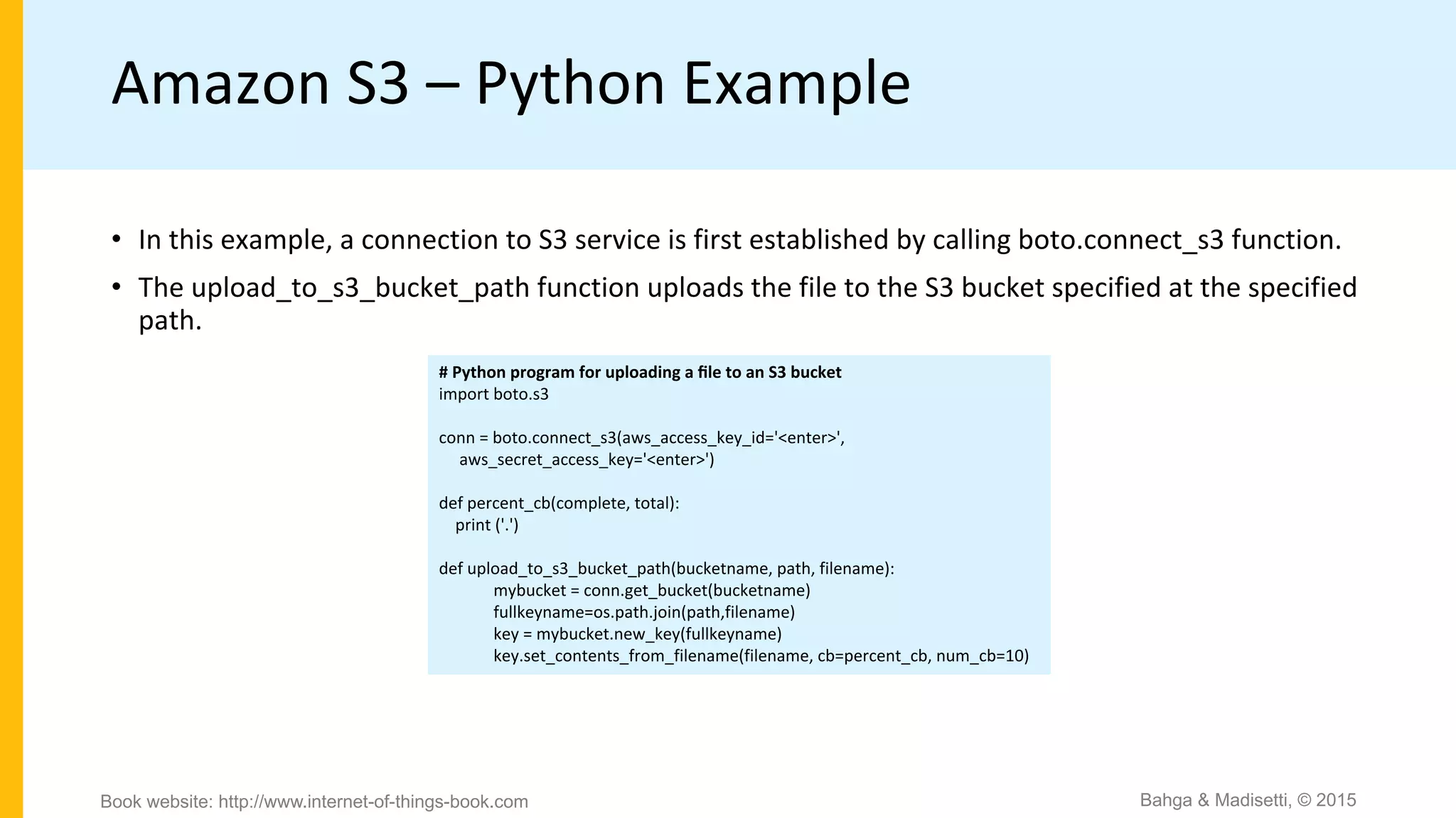 Amazon S3 – Python Example
# Python program for uploading a ﬁle to an S3 bucket
import boto.s3
conn = boto.connect_s3(aws_access_key_id='<enter>',
aws_secret_access_key='<enter>')
def percent_cb(complete, total):
print ('.')
def upload_to_s3_bucket_path(bucketname, path, filename):
mybucket = conn.get_bucket(bucketname)
fullkeyname=os.path.join(path,filename)
key = mybucket.new_key(fullkeyname)
key.set_contents_from_filename(filename, cb=percent_cb, num_cb=10)
• In this example, a connection to S3 service is first established by calling boto.connect_s3 function.
• The upload_to_s3_bucket_path function uploads the file to the S3 bucket specified at the specified
path.
Bahga & Madisetti, © 2015Book website: http://www.internet-of-things-book.com
 