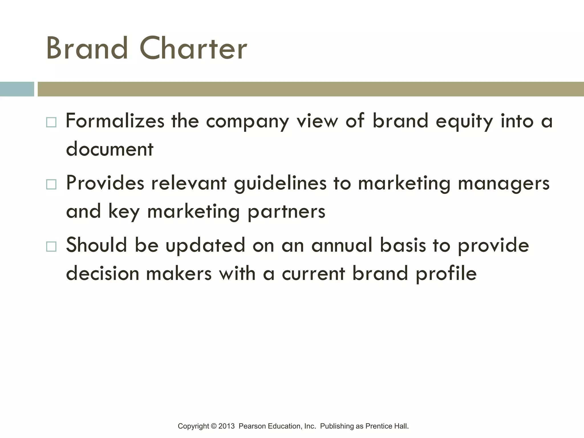 Copyright © 2013 Pearson Education, Inc. Publishing as Prentice Hall.
Brand Charter
 Formalizes the company view of brand equity into a
document
 Provides relevant guidelines to marketing managers
and key marketing partners
 Should be updated on an annual basis to provide
decision makers with a current brand profile
 