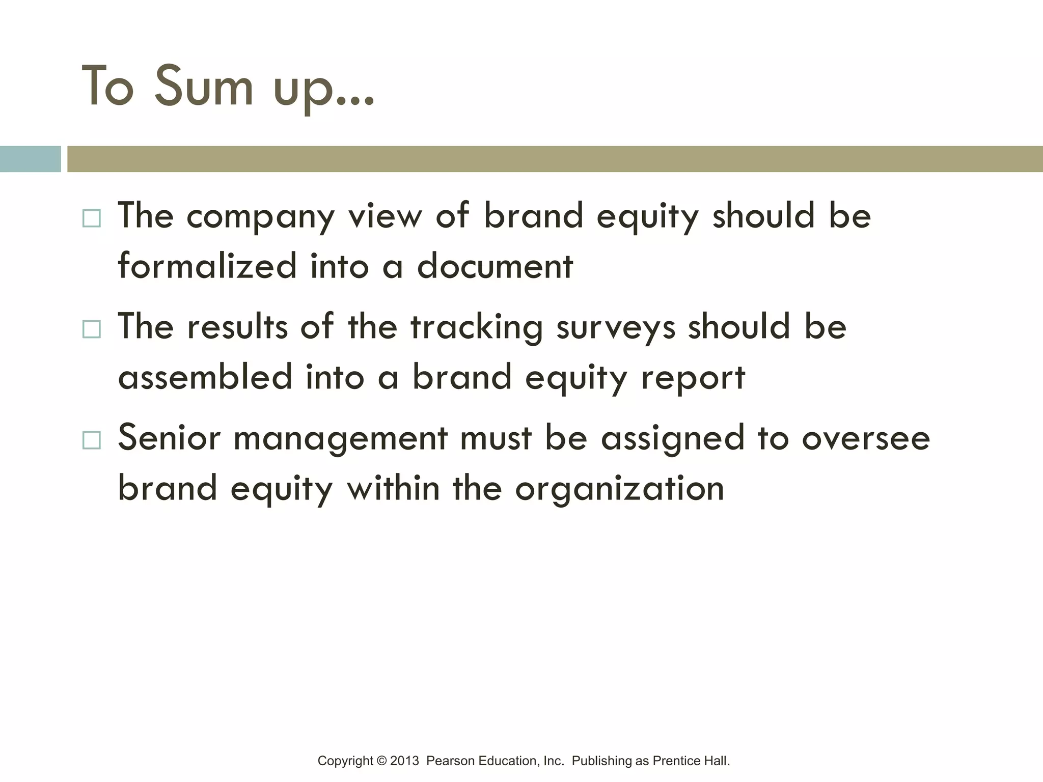 Copyright © 2013 Pearson Education, Inc. Publishing as Prentice Hall.
To Sum up...
 The company view of brand equity should be
formalized into a document
 The results of the tracking surveys should be
assembled into a brand equity report
 Senior management must be assigned to oversee
brand equity within the organization
 