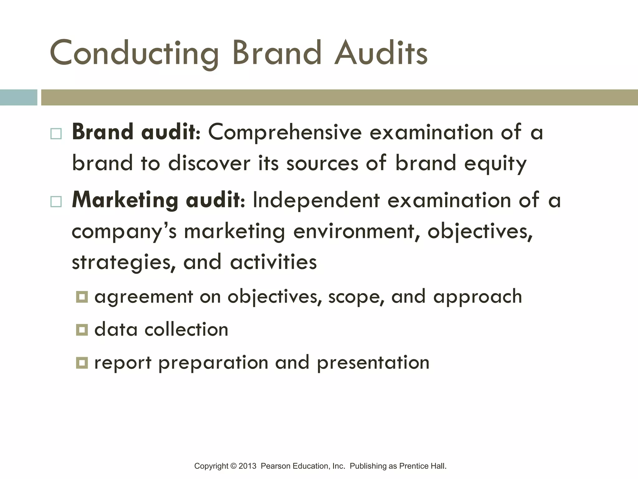 Copyright © 2013 Pearson Education, Inc. Publishing as Prentice Hall.
Conducting Brand Audits
 Brand audit: Comprehensive examination of a
brand to discover its sources of brand equity
 Marketing audit: Independent examination of a
company’s marketing environment, objectives,
strategies, and activities
 agreement on objectives, scope, and approach
 data collection
 report preparation and presentation
 