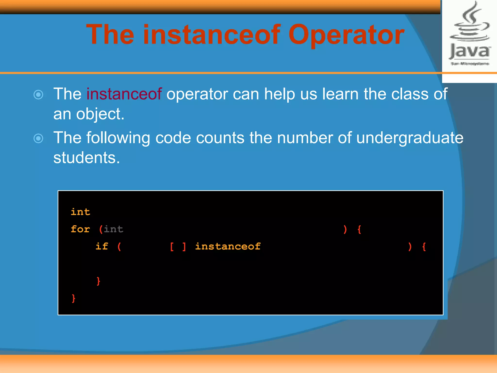 The instanceof Operator
 The instanceof operator can help us learn the class of
an object.
 The following code counts the number of undergraduate
students.
int undergradCount = 0;
for (int i = 0; i < numberOfStudents; i++) {
if ( roster[i] instanceof UndergraduateStudent ) {
undergradCount++;
}
}
 