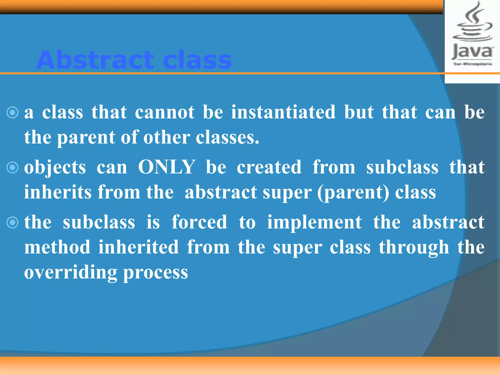 Abstract class
 a class that cannot be instantiated but that can be
the parent of other classes.
 objects can ONLY be created from subclass that
inherits from the abstract super (parent) class
 the subclass is forced to implement the abstract
method inherited from the super class through the
overriding process
 