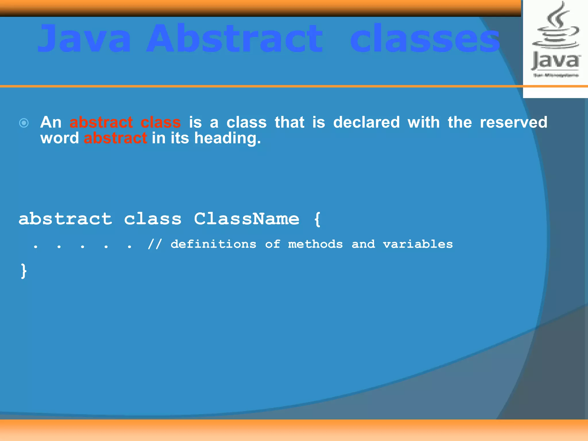 Java Abstract classes
 An abstract class is a class that is declared with the reserved
word abstract in its heading.
abstract class ClassName {
. . . . . // definitions of methods and variables
}
 