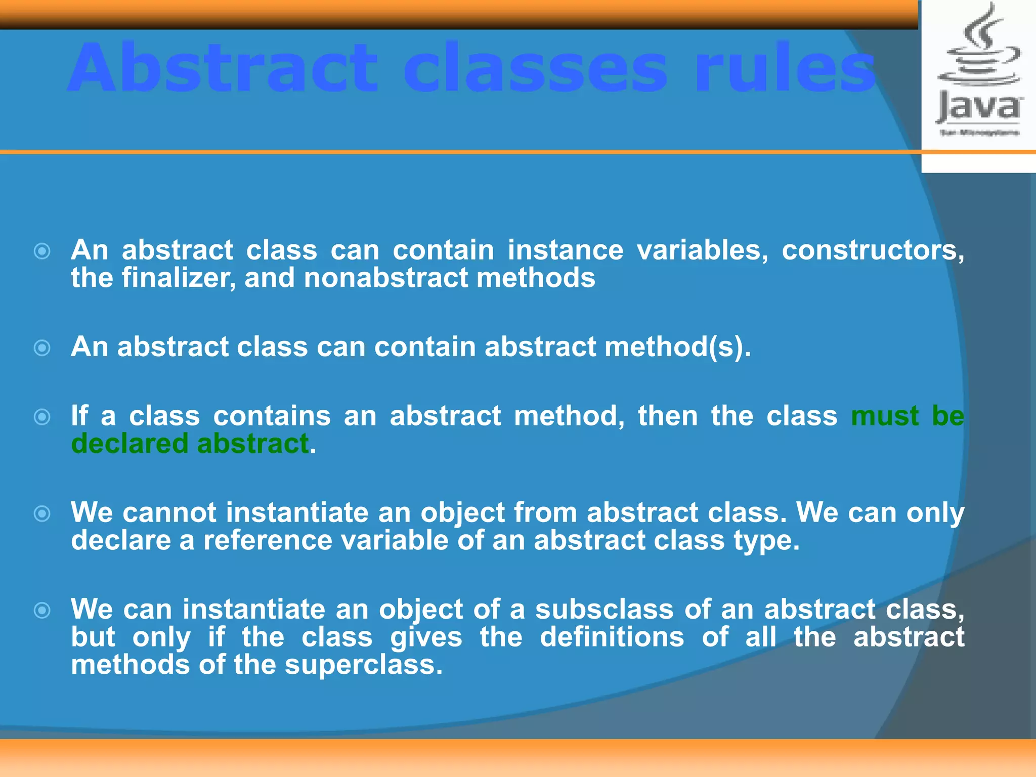 Abstract classes rules
 An abstract class can contain instance variables, constructors,
the finalizer, and nonabstract methods
 An abstract class can contain abstract method(s).
 If a class contains an abstract method, then the class must be
declared abstract.
 We cannot instantiate an object from abstract class. We can only
declare a reference variable of an abstract class type.
 We can instantiate an object of a subsclass of an abstract class,
but only if the class gives the definitions of all the abstract
methods of the superclass.
 