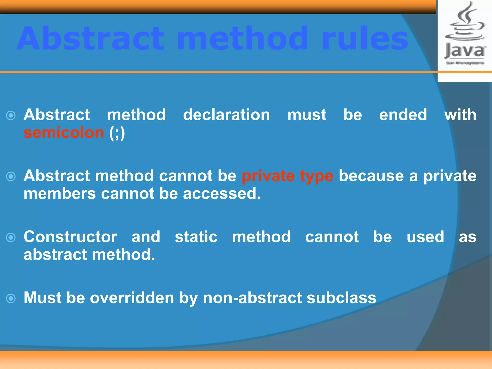 Abstract method rules
 Abstract method declaration must be ended with
semicolon (;)
 Abstract method cannot be private type because a private
members cannot be accessed.
 Constructor and static method cannot be used as
abstract method.
 Must be overridden by non-abstract subclass
 