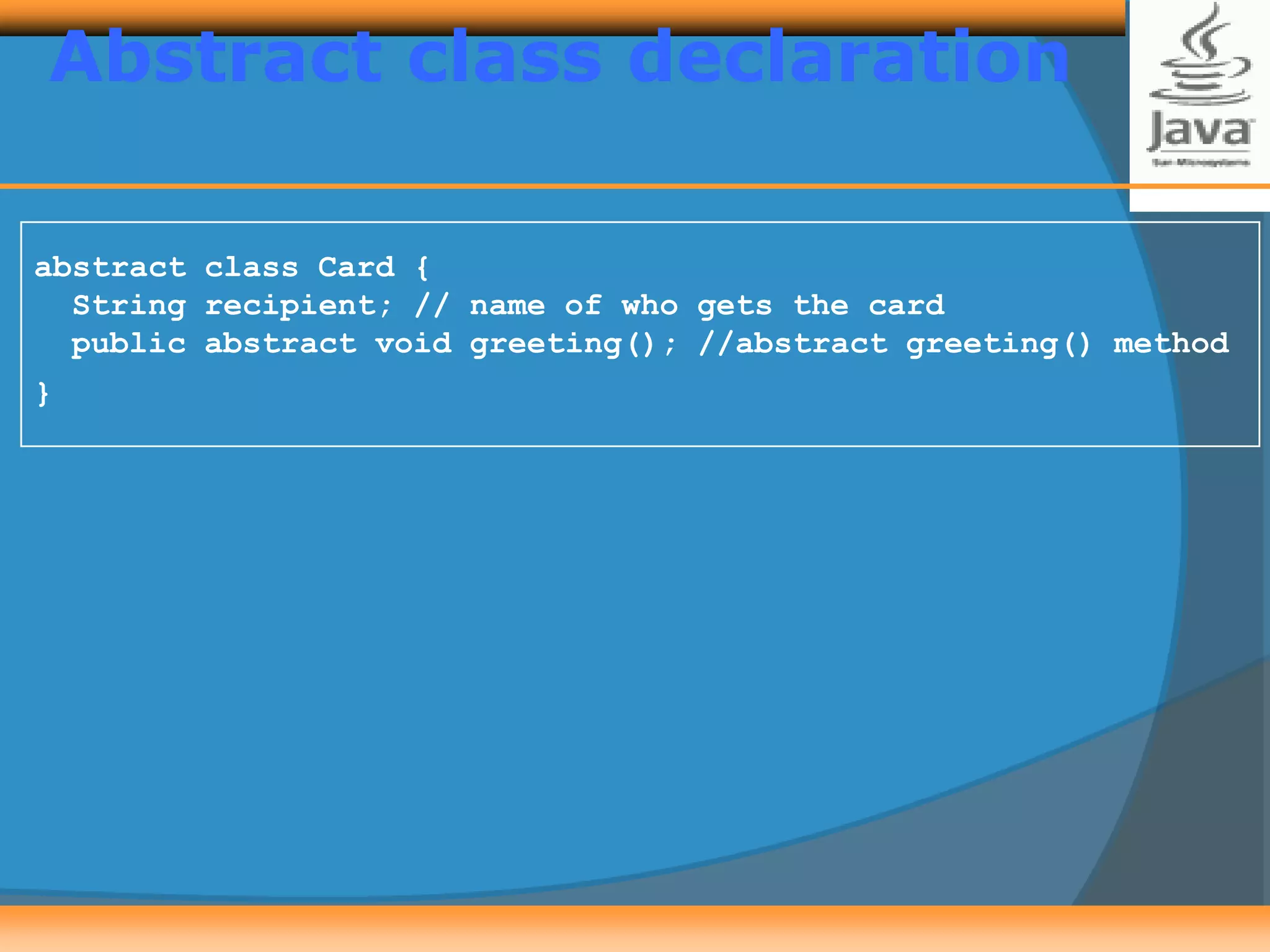 Abstract class declaration
abstract class Card {
String recipient; // name of who gets the card
public abstract void greeting(); //abstract greeting() method
}
 