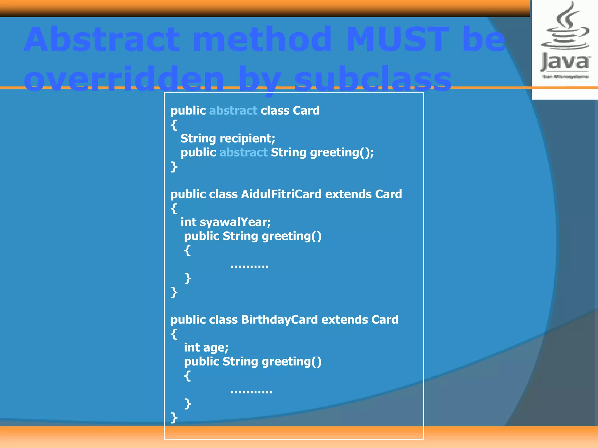 Abstract method MUST be
overridden by subclass
public abstract class Card
{
String recipient;
public abstract String greeting();
}
public class AidulFitriCard extends Card
{
int syawalYear;
public String greeting()
{
……….
}
}
public class BirthdayCard extends Card
{
int age;
public String greeting()
{
………..
}
}
 