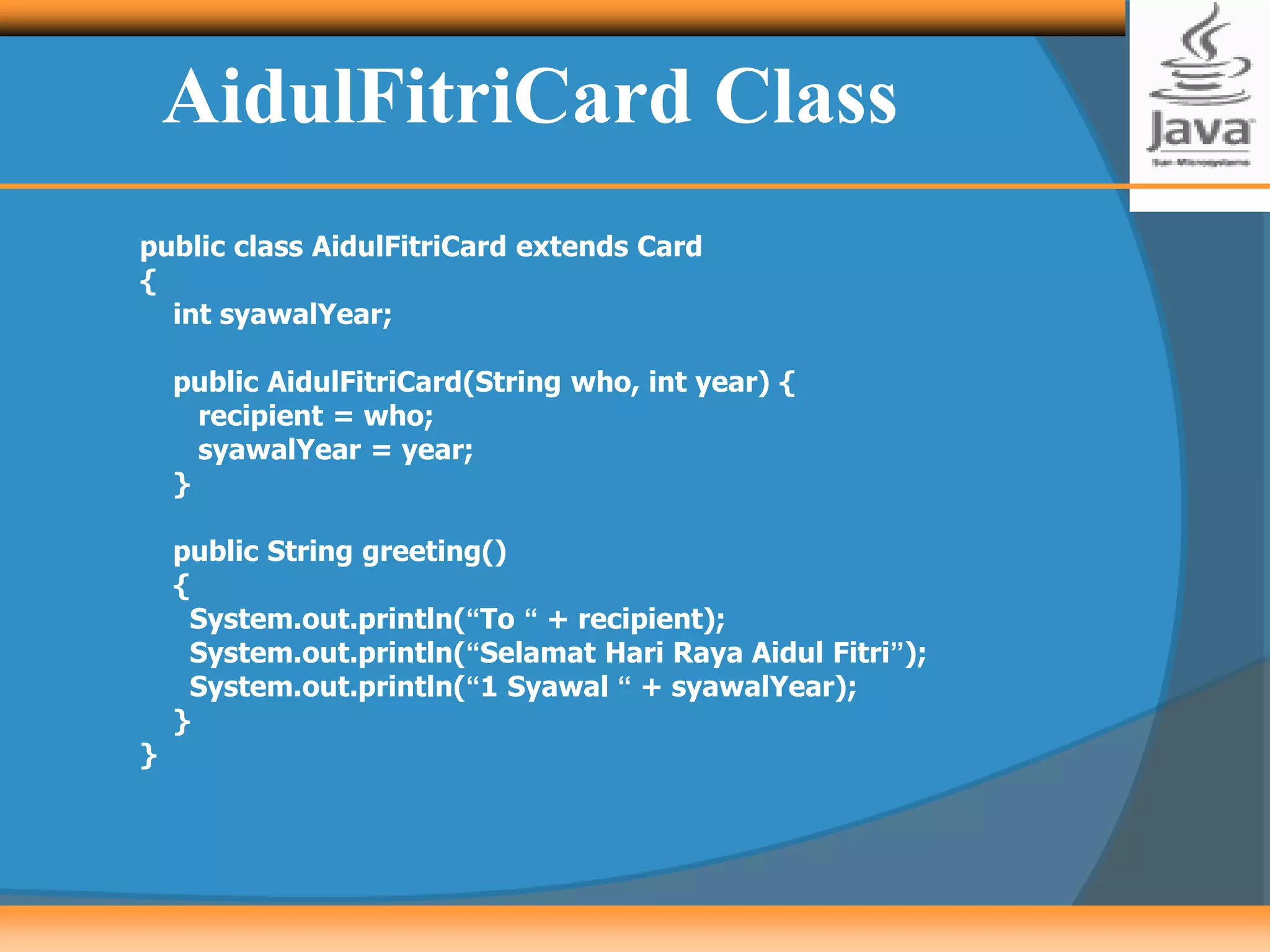 AidulFitriCard Class
public class AidulFitriCard extends Card
{
int syawalYear;
public AidulFitriCard(String who, int year) {
recipient = who;
syawalYear = year;
}
public String greeting()
{
System.out.println(“To “ + recipient);
System.out.println(“Selamat Hari Raya Aidul Fitri”);
System.out.println(“1 Syawal “ + syawalYear);
}
}
 