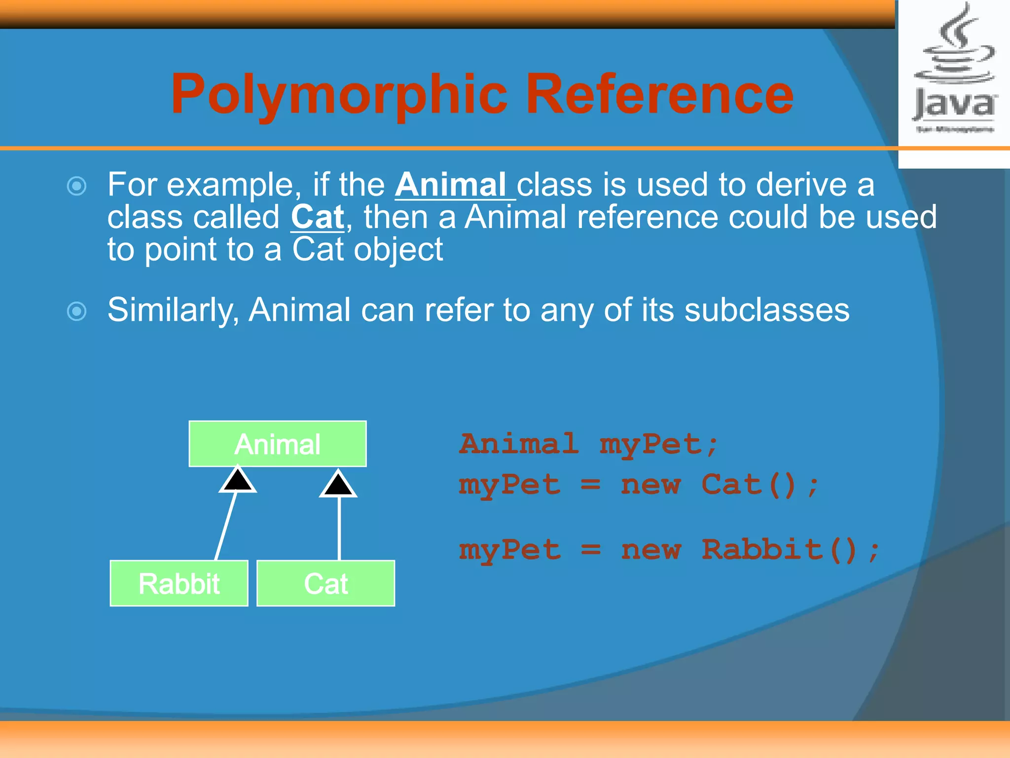 Polymorphic Reference
 For example, if the Animal class is used to derive a
class called Cat, then a Animal reference could be used
to point to a Cat object
 Similarly, Animal can refer to any of its subclasses
Animal myPet;
myPet = new Cat();
Animal
CatRabbit
myPet = new Rabbit();
 