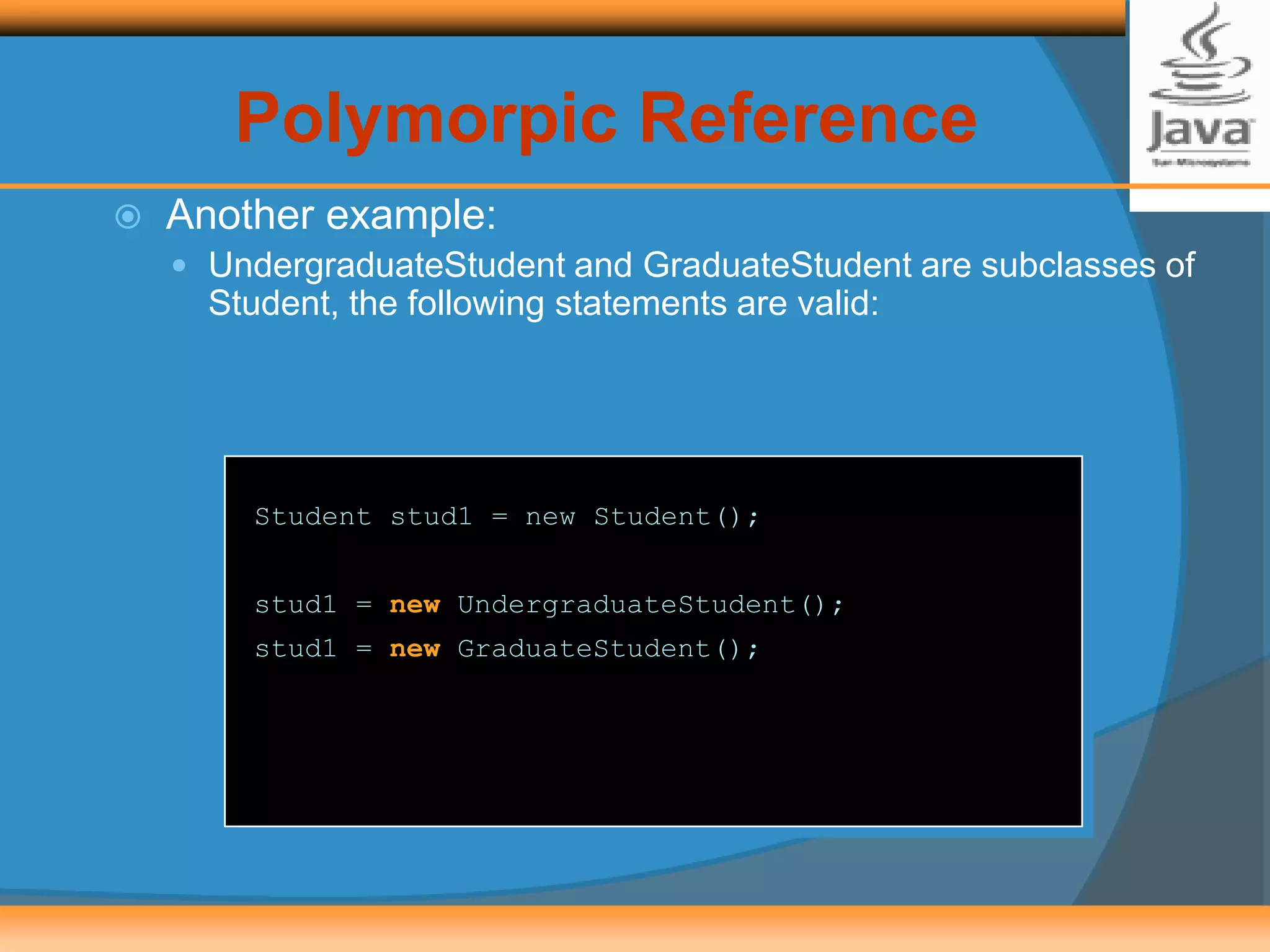  Another example:
 UndergraduateStudent and GraduateStudent are subclasses of
Student, the following statements are valid:
Student stud1 = new Student();
stud1 = new UndergraduateStudent();
stud1 = new GraduateStudent();
Polymorpic Reference
 