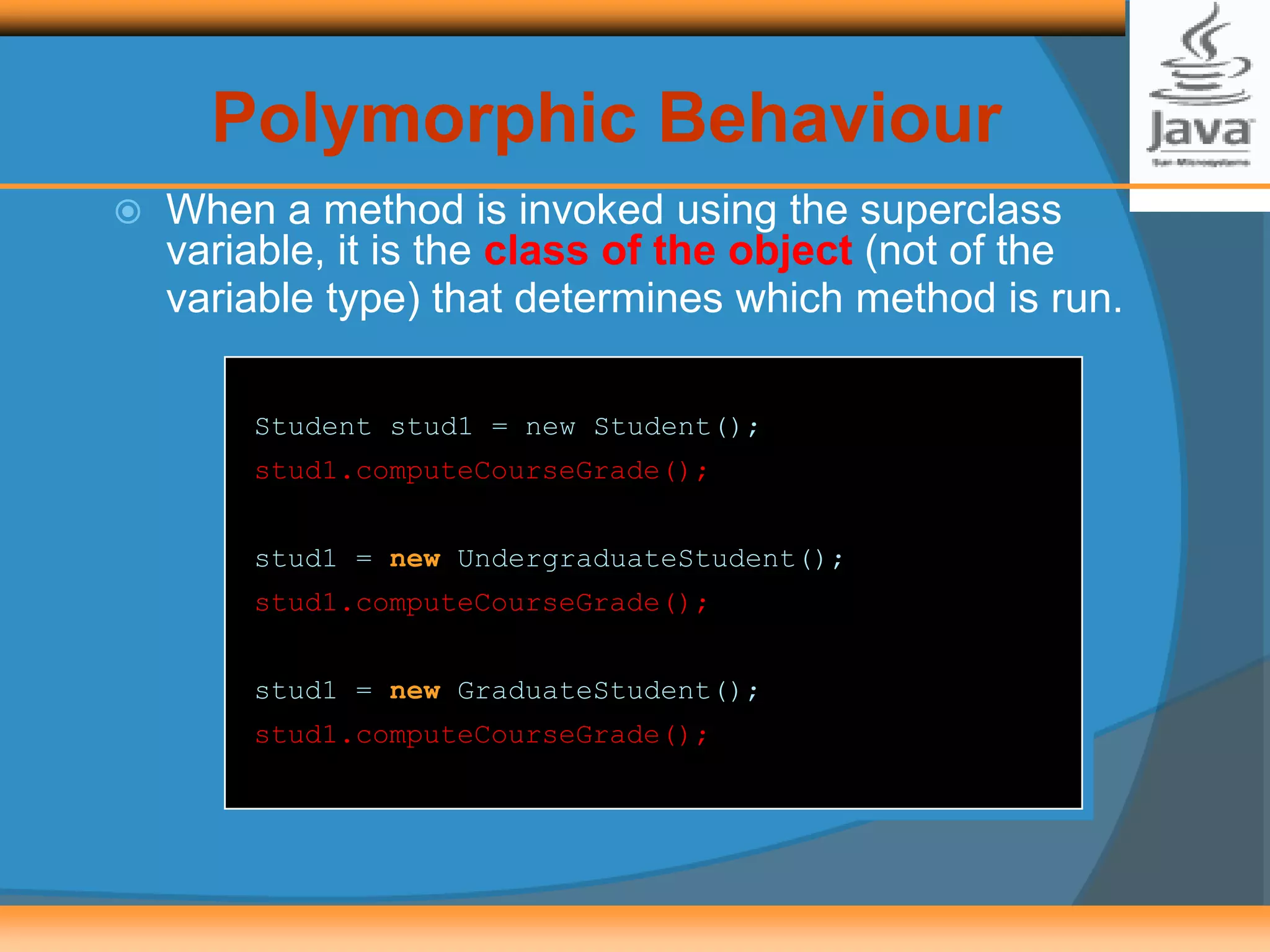  When a method is invoked using the superclass
variable, it is the class of the object (not of the
variable type) that determines which method is run.
Student stud1 = new Student();
stud1.computeCourseGrade();
stud1 = new UndergraduateStudent();
stud1.computeCourseGrade();
stud1 = new GraduateStudent();
stud1.computeCourseGrade();
Polymorphic Behaviour
 