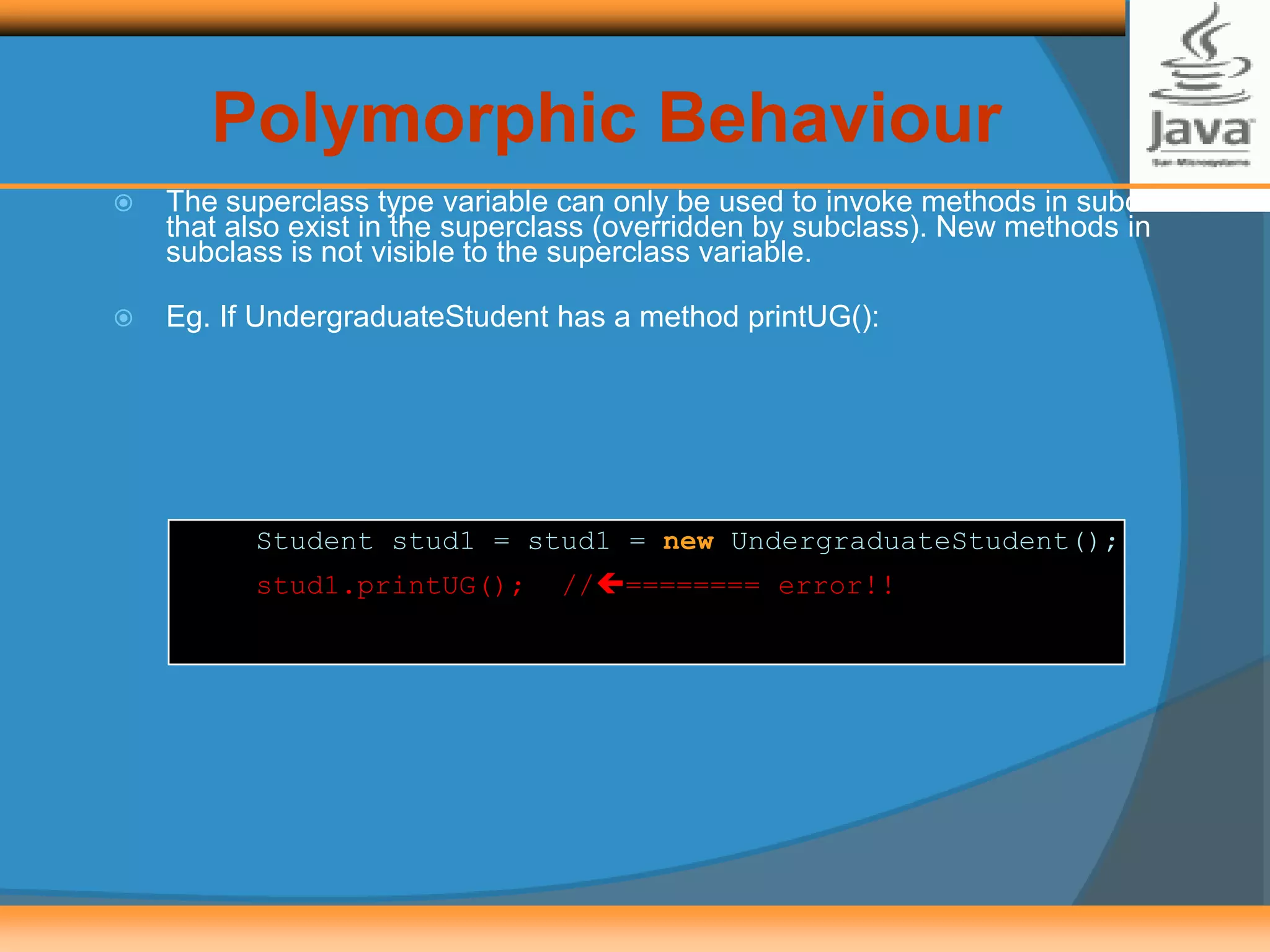  The superclass type variable can only be used to invoke methods in subclass
that also exist in the superclass (overridden by subclass). New methods in
subclass is not visible to the superclass variable.
 Eg. If UndergraduateStudent has a method printUG():
Student stud1 = stud1 = new UndergraduateStudent();
stud1.printUG(); //======== error!!
Polymorphic Behaviour
 