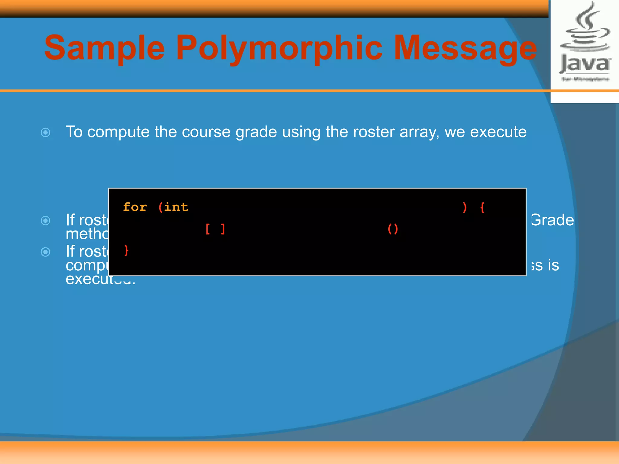 Sample Polymorphic Message
 To compute the course grade using the roster array, we execute
 If roster[i] refers to a GraduateStudent, then the computeCourseGrade
method of the GraduateStudent class is executed.
 If roster[i] refers to an UndergraduateStudent, then the
computeCourseGrade method of the UndergraduateStudent class is
executed.
for (int i = 0; i < numberOfStudents; i++) {
roster[i].computeCourseGrade();
}
 