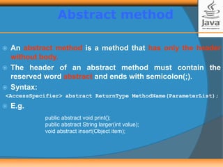  An abstract method is a method that has only the header
without body.
 The header of an abstract method must contain the
reserved word abstract and ends with semicolon(;).
 Syntax:
<AccessSpecifier> abstract ReturnType MethodName(ParameterList);
 E.g.
public abstract void print();
public abstract String larger(int value);
void abstract insert(Object item);
Abstract method
 