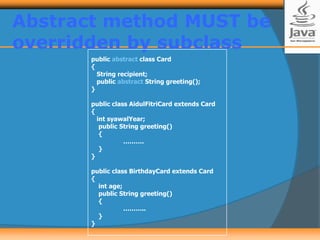 Abstract method MUST be
overridden by subclass
public abstract class Card
{
String recipient;
public abstract String greeting();
}
public class AidulFitriCard extends Card
{
int syawalYear;
public String greeting()
{
……….
}
}
public class BirthdayCard extends Card
{
int age;
public String greeting()
{
………..
}
}
 