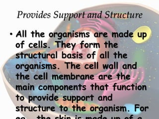 Provides Support and Structure
• All the organisms are made up
of cells. They form the
structural basis of all the
organisms. The cell wall and
the cell membrane are the
main components that function
to provide support and
structure to the organism. For
 
