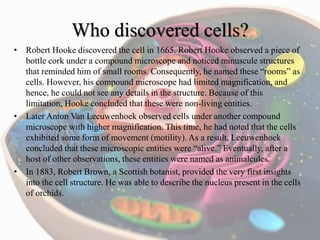 Who discovered cells?
• Robert Hooke discovered the cell in 1665. Robert Hooke observed a piece of
bottle cork under a compound microscope and noticed minuscule structures
that reminded him of small rooms. Consequently, he named these “rooms” as
cells. However, his compound microscope had limited magnification, and
hence, he could not see any details in the structure. Because of this
limitation, Hooke concluded that these were non-living entities.
• Later Anton Van Leeuwenhoek observed cells under another compound
microscope with higher magnification. This time, he had noted that the cells
exhibited some form of movement (motility). As a result, Leeuwenhoek
concluded that these microscopic entities were “alive.” Eventually, after a
host of other observations, these entities were named as animalcules.
• In 1883, Robert Brown, a Scottish botanist, provided the very first insights
into the cell structure. He was able to describe the nucleus present in the cells
of orchids.
 