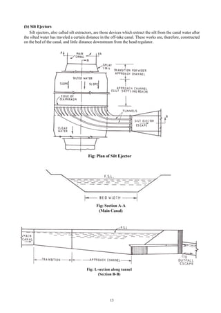 13
(b) Silt Ejectors
Silt ejectors, also called silt extractors, are those devices which extract the silt from the canal water after
the silted water has traveled a certain distance in the off-take canal. These works are, therefore, constructed
on the bed of the canal, and little distance downstream from the head regulator.
 