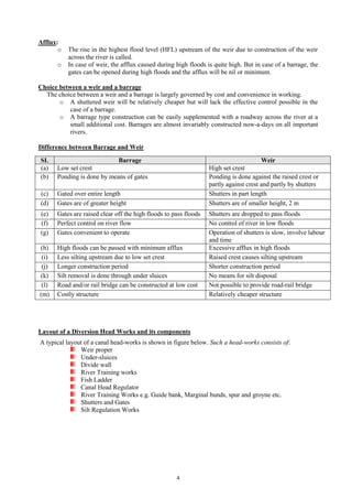 4
Afflux:
o The rise in the highest flood level (HFL) upstream of the weir due to construction of the weir
across the river is called.
o In case of weir, the afflux caused during high floods is quite high. But in case of a barrage, the
gates can be opened during high floods and the afflux will be nil or minimum.
Choice between a weir and a barrage
The choice between a weir and a barrage is largely governed by cost and convenience in working.
o A shuttered weir will be relatively cheaper but will lack the effective control possible in the
case of a barrage.
o A barrage type construction can be easily supplemented with a roadway across the river at a
small additional cost. Barrages are almost invariably constructed now-a-days on all important
rivers.
Difference between Barrage and Weir
SL Barrage Weir
(a) Low set crest High set crest
(b) Ponding is done by means of gates Ponding is done against the raised crest or
partly against crest and partly by shutters
(c) Gated over entire length Shutters in part length
(d) Gates are of greater height Shutters are of smaller height, 2 m
(e) Gates are raised clear off the high floods to pass floods Shutters are dropped to pass floods
(f) Perfect control on river flow No control of river in low floods
(g) Gates convenient to operate Operation of shutters is slow, involve labour
and time
(h) High floods can be passed with minimum afflux Excessive afflux in high floods
(i) Less silting upstream due to low set crest Raised crest causes silting upstream
(j) Longer construction period Shorter construction period
(k) Silt removal is done through under sluices No means for silt disposal
(l) Road and/or rail bridge can be constructed at low cost Not possible to provide road-rail bridge
(m) Costly structure Relatively cheaper structure
Layout of a Diversion Head Works and its components
A typical layout of a canal head-works is shown in figure below. Such a head-works consists of:
Weir proper
Under-sluices
Divide wall
River Training works
Fish Ladder
Canal Head Regulator
River Training Works e.g. Guide bank, Marginal bunds, spur and groyne etc.
Shutters and Gates
Silt Regulation Works
 