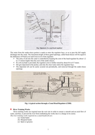 7
The water from the under-sluice pocket is made to enter the regulator bays, so as to pass the full supply
discharge into the canal. The maximum height of these gated openings, called head sluices will be equal to
the difference of Pond Level and Crest Level of the regulator.
 The entry of silt into the canal is controlled by keeping the crest of the head regulator by about 1.2
to 1.5 meters higher than the crest of the under-sluices.
 If a silt-excluder is provided, the regulator crest is further raised by about 0.6 to 0.7 meter.
 Silt gets deposited in the pocket, and only the clear water enters the regulator bays.
 The deposited silt can be easily scoured out periodically, and removed through the under-sluice
openings.
Fig: A typical section through a Canal Head Regulator (CHR)
River Training Works
River training works are required near the weir site in order to ensure a smooth and an axial flow of
water, and thus, to prevent the river from outflanking the works due to a change in its course.
The river training works required on a canal headwork are:
(a) Guide banks
(b) Marginal bunds
(c) Spurs or groynes
 